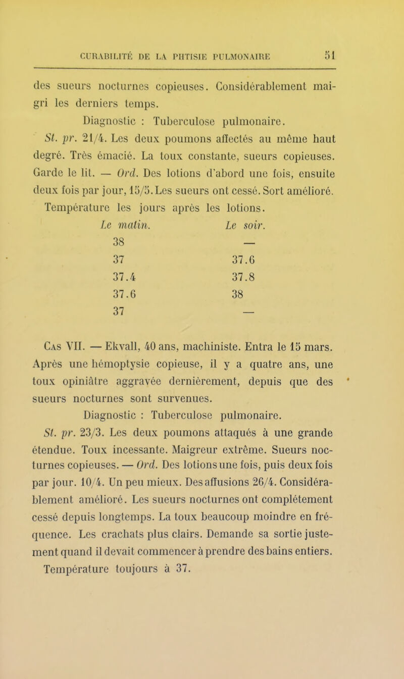 des sueurs nocturnes copieuses. Considérablement mai- gri les derniers temps. Diagnostic : Tuberculose pulmonaire. St. pr. 21/4. Les deux poumons alïectés au même haut degré. Très émacié. La toux constante, sueurs copieuses. Garde le lit. — Ont. Des lotions d’abord une fois, ensuite deux fois par jour, 15/5. Les sueurs ont cessé. Sort amélioré. Température les jours après les lotions. matin. Le soir 38 — 37 37.6 37.4 37.8 37.6 38 37 Cas vil — Ekvall, 40 ans, machiniste. Entra le 15 mars. Après une hémoptysie copieuse, il y a quatre ans, une toux opiniâtre aggravée dernièrement, depuis que des sueurs nocturnes sont survenues. Diagnostic : Tuberculose pulmonaire. St. pr. 23/3. Les deux poumons attaqués à une grande étendue. Toux incessante. Maigreur extrême. Sueurs noc- turnes copieuses. — Ord. Des lotions une fois, puis deux fois par jour. 10/4. Un peu mieux. Des affusions 2G/4. Considéra- blement amélioré. Les sueurs nocturnes ont complètement cessé depuis longtemps. La toux beaucoup moindre en fré- quence. Les crachats plus clairs. Demande sa sortie juste- ment quand il devait commencer à prendre des bains entiers. Température toujours à 37.