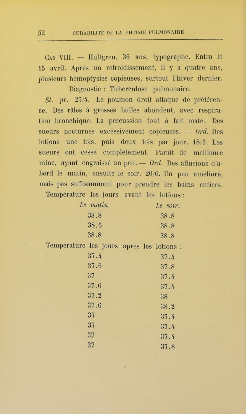 Cas VIII. — Hultgren, 36 ans, typographe. Entra le 15 avril. Après un refroidissement, il y a quatre ans, plusieurs hémoptysies copieuses, surtout Thiver dernier. St. pr. 25/4. Le poumon droit attaqué de préféren- ce. Des râles à grosses bulles abondent, avec respira- tion bronchique. La percussion tout à fait mate. Des sueurs nocturnes excessivement copieuses. — Ord. Des lotions une fois, puis deux fois par jour. 18/5. Les sueurs ont cessé complètement. Paraît de meilleure mine, ayant engraissé un peu. — Ord. Des affusions d'a- bord le matin, ensuite le soir. 20/6. Un peu amélioré, mais pas suffisamment pour prendre les bains entiers. Température les jours avant les lotions : Diagnostic : Tuberculose pulmonaire. Le matin. 38.8 38.6 38.8 Le soir 38.8 38.8 38.8 Température les jours après les lotions ; 37.4 37.4 37.8 37.4 37.4 38 38.2 37.4 37.4 37.4 37.8 37.6 37 37.6 37.2 37.6 37 37 37 37