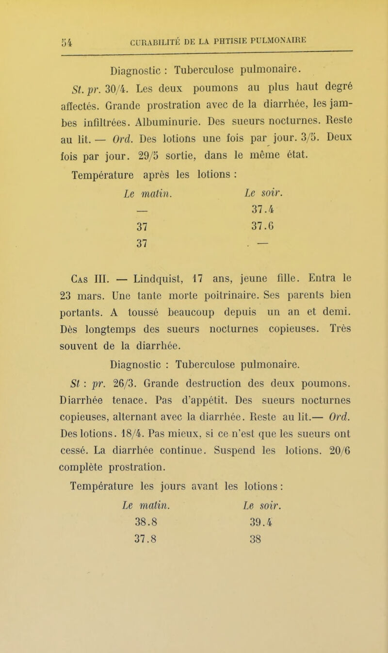 Diagnostic : Tuberculose pulmonaire. St. pr. 30/4. Les deux poumons au plus haut degré affectés. Grande prostration avec de la diarrhée, les jam- bes infiltrées. Albuminurie. Des sueurs nocturnes. Reste au lit. — Ord. Des lotions une fois par jour. 3/5. Deux fois par jour. 29/5 sortie, dans le même état. Température après les lotions : Le malin. Le soir. — 37.4 37 37.G 37 . — Cas III. — Lindquist, 17 ans, jeune fille. Entra le 23 mars. Une tante morte poitrinaire. Ses parents bien portants. A toussé beaucoup depuis un an et demi. Dès longtemps des sueurs nocturnes copieuses. Très souvent de la diarrhée. Diagnostic : Tuberculose pulmonaire. St : pr. 26/3. Grande destruction des deux poumons. Diarrhée tenace. Pas d’appétit. Des sueurs nocturnes copieuses, alternant avec la diarrhée. Reste au lit.— Ord. Des lotions. 18/4. Pas mieux, si ce n’est que les sueurs ont cessé. La diarrhée continue. Suspend les lotions. 20/6 complète prostration. Température les jours avant les lotions : Le matin. 38.8 37.8 Le soir. 39.4 38