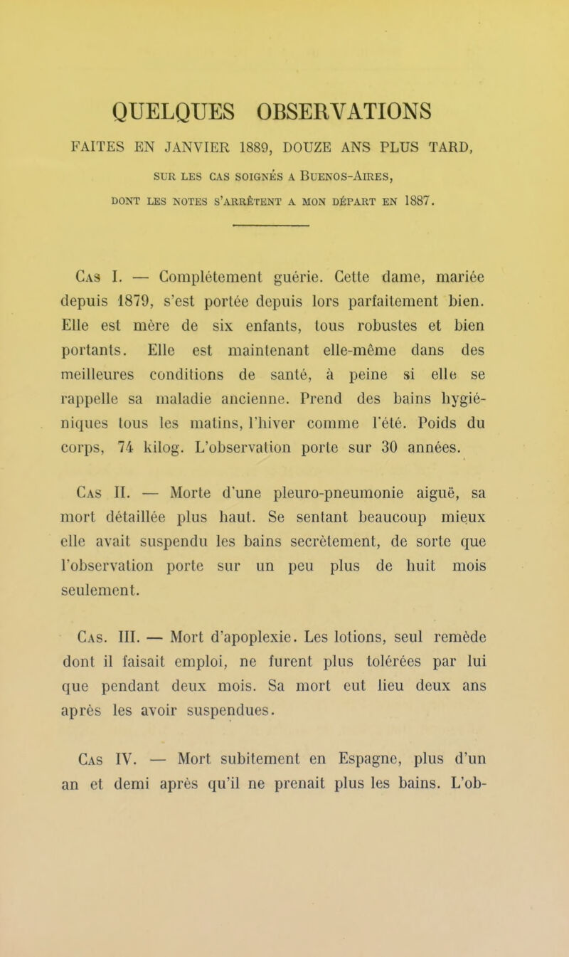 QUELQUES OBSERVATIONS FAITES EN JANVIER 1889, DOUZE ANS PLUS TARD, SUR LES CAS SOIGNÉS A BUENOS-AiRES, DONT LES NOTES S’ARRÊTENT A MON DÉPART EN 1887. Cas I. — Complètement guérie. Cette dame, mariée depuis 1879, s’est portée depuis lors parfaitement bien. Elle est mère de six enfants, tous robustes et bien portants. Elle est maintenant elle-même dans des meilleures conditions de santé, à peine si elle se rappelle sa maladie ancienne. Prend des bains hygié- niques tous les matins, Phiver comme l’été. Poids du corps, 74 kilog. L’observation porte sur 30 années. Cas II. — Morte d'une pleuro-pneumonie aiguë, sa mort détaillée plus haut. Se sentant beaucoup mieux elle avait suspendu les bains secrètement, de sorte que l'observation porte sur un peu plus de huit mois seulement. Cas. III. — Mort d’apoplexie. Les lotions, seul remède dont il faisait emploi, ne furent plus tolérées par lui que pendant deux mois. Sa mort eut lieu deux ans après les avoir suspendues. Cas IV. — Mort subitement en Espagne, plus d’un an et demi après qu’il ne prenait plus les bains. L’ob-