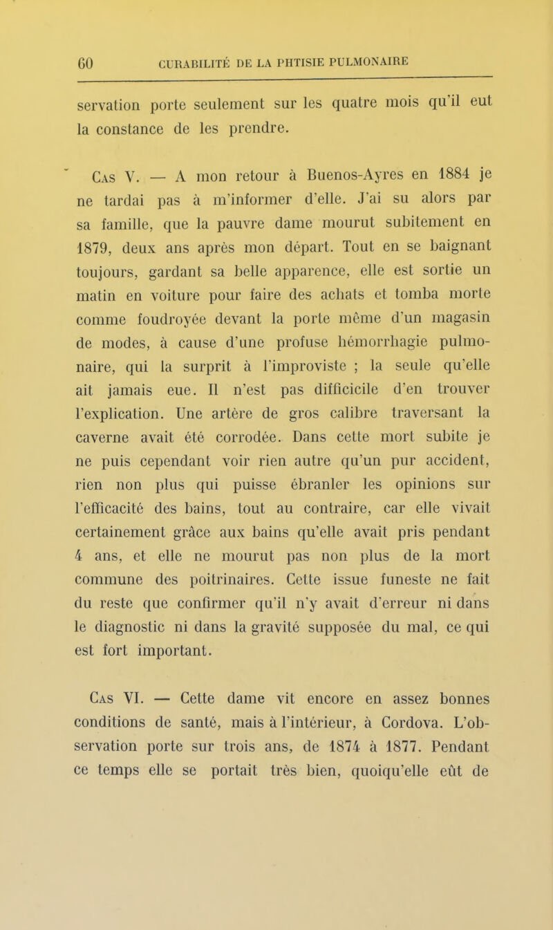 servation porte seulement sur les quatre mois qu il eut la constance de les prendre. Cas V. — A mon retour à Buenos-Ayres en 1884 je ne tardai pas à m’informer d’elle. J’ai su alors par sa famille, que la pauvre dame mourut subitement en 1879, deux ans après mon départ. Tout en se baignant toujours, gardant sa belle apparence, elle est sortie un matin en voiture pour faire des achats et tomba morte comme foudroyée devant la porte même d’un magasin de modes, à cause d’une profuse hémorrhagie pulmo- naire, qui la surprit à l’improviste ; la seule qu’elle ait jamais eue. Il n’est pas difficicile d’en trouver l’explication. Une artère de gros calibre traversant la caverne avait été corrodée. Dans cette mort subite je ne puis cependant voir rien autre qu’un pur accident, rien non plus qui puisse ébranler les opinions sur l’efficacité des bains, tout au contraire, car elle vivait certainement grâce aux bains qu’elle avait pris pendant 4 ans, et elle ne mourut pas non plus de la mort commune des poitrinaires. Cette issue funeste ne fait du reste que confirmer qu’il n'y avait d’erreur ni dans le diagnostic ni dans la gravité supposée du mal, ce qui est fort important. Cas VI. — Cette dame vit encore en assez bonnes conditions de santé, mais à l’intérieur, à Cordova. L’ob- servation porte sur trois ans, de 1874 à 1877. Pendant ce temps elle se portait très bien, quoiqu’elle eût de