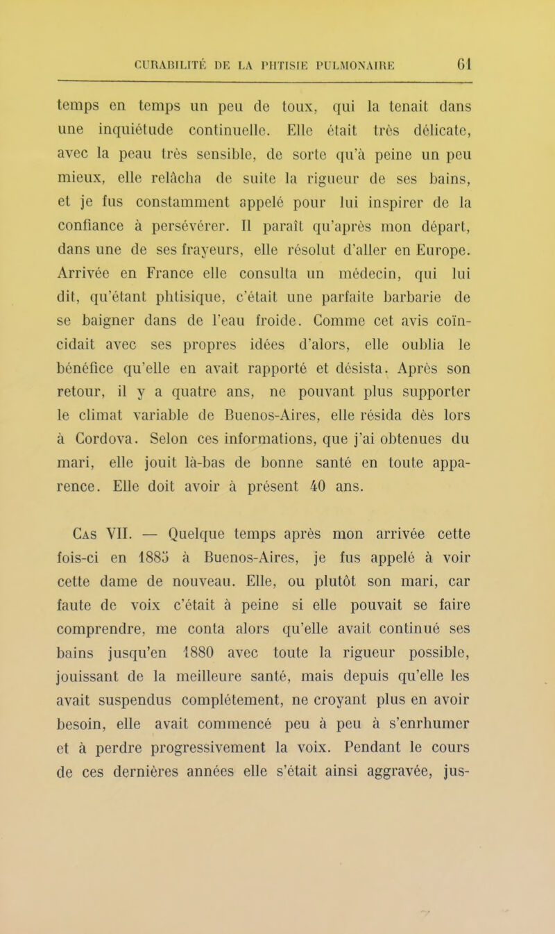 temps en temps un peu de toux, qui la tenait dans une inquiétude continuelle. Elle était très délicate, avec la peau très sensible, de sorte qu’à peine un peu mieux, elle relâcha de suite la rigueur de ses bains, et je fus constamment appelé pour lui inspirer de la confiance à persévérer. Il paraît qu’après mon départ, dans une de ses frayeurs, elle résolut d’aller en Europe. Arrivée en France elle consulta un médecin, qui lui dit, qu’étant phtisique, c'était une parfaite barbarie de se baigner dans de l’eau froide. Comme cet avis coïn- cidait avec ses propres idées d'alors, elle oublia le bénéfice qu’elle en avait rapporté et désista. Après son retour, il y a quatre ans, ne pouvant plus supporter le climat variable de Buenos-Aires, elle résida dès lors à Cordova. Selon ces informations, que j’ai obtenues du mari, elle jouit là-bas de bonne santé en toute appa- rence. Elle doit avoir à présent 40 ans. Cas VII. — Quelque temps après mon arrivée cette fois-ci en 1885 à Buenos-Aires, je fus appelé à voir cette dame de nouveau. Elle, ou plutôt son mari, car faute de voix c’était à peine si elle pouvait se faire comprendre, me conta alors qu’elle avait continué ses bains jusqu’en 1880 avec toute la rigueur possible, jouissant de la meilleure santé, mais depuis qu’elle les avait suspendus complètement, ne croyant plus en avoir besoin, elle avait commencé peu à peu à s’enrhumer et à perdre progressivement la voix. Pendant le cours de ces dernières années elle s’était ainsi aggravée, jus-