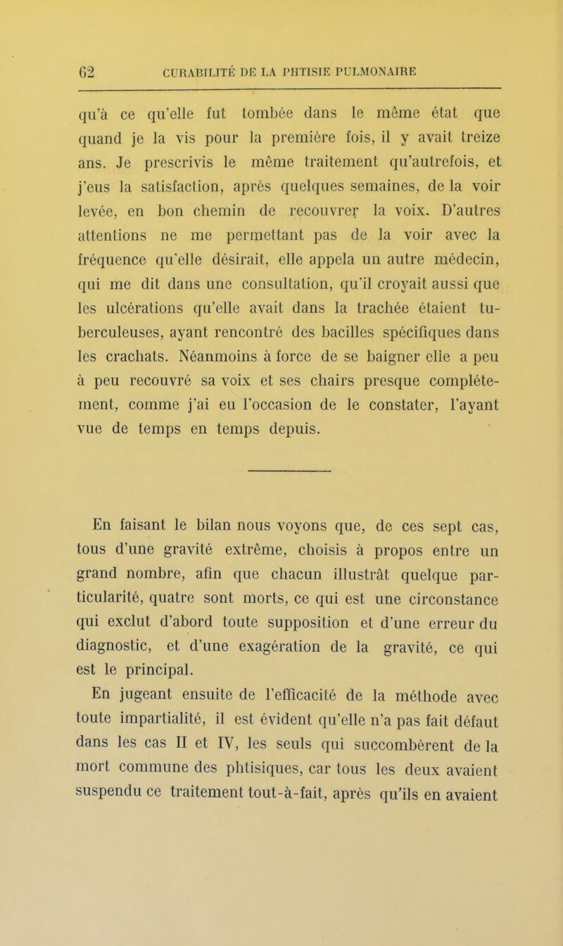 qu’à ce qu’elle fut tombée dans le môme état que quand je la vis pour la première fois, il y avait treize ans. Je prescrivis le même traitement qu’autrefois, et j’eus la satisfaction, après quelques semaines, de la voir levée, en bon cbemin de recouvrer la voix. D’autres attentions ne me permettant pas de la voir avec la fréquence quelle désirait, elle appela un autre médecin, qui me dit dans une consultation, qu’il croyait aussi que les ulcérations qu’elle avait dans la trachée étaient tu- berculeuses, ayant rencontré des bacilles spécifiques dans les crachats. Néanmoins à force de se baigner elle a peu à peu recouvré sa voix et ses chairs presque complète- ment, comme j’ai eu l’occasion de le constater, l'ayant vue de temps en temps depuis. En faisant le bilan nous voyons que, de ces sept cas, tous d’une gravité extrême, choisis à propos entre un grand nombre, afin que chacun illustrât quelque par- ticularité, quatre sont morts, ce qui est une circonstance qui exclut d’abord toute supposition et d’une erreur du diagnostic, et d’une exagération de la gravité, ce qui est le principal. En jugeant ensuite de l’efficacité de la méthode avec toute impartialité, il est évident qu’elle n’a pas fait défaut dans les cas II et IV, les seuls qui succombèrent de la mort commune des phtisiques, car tous les deux avaient suspendu ce traitement tout-à-fait, après qu’ils en avaient