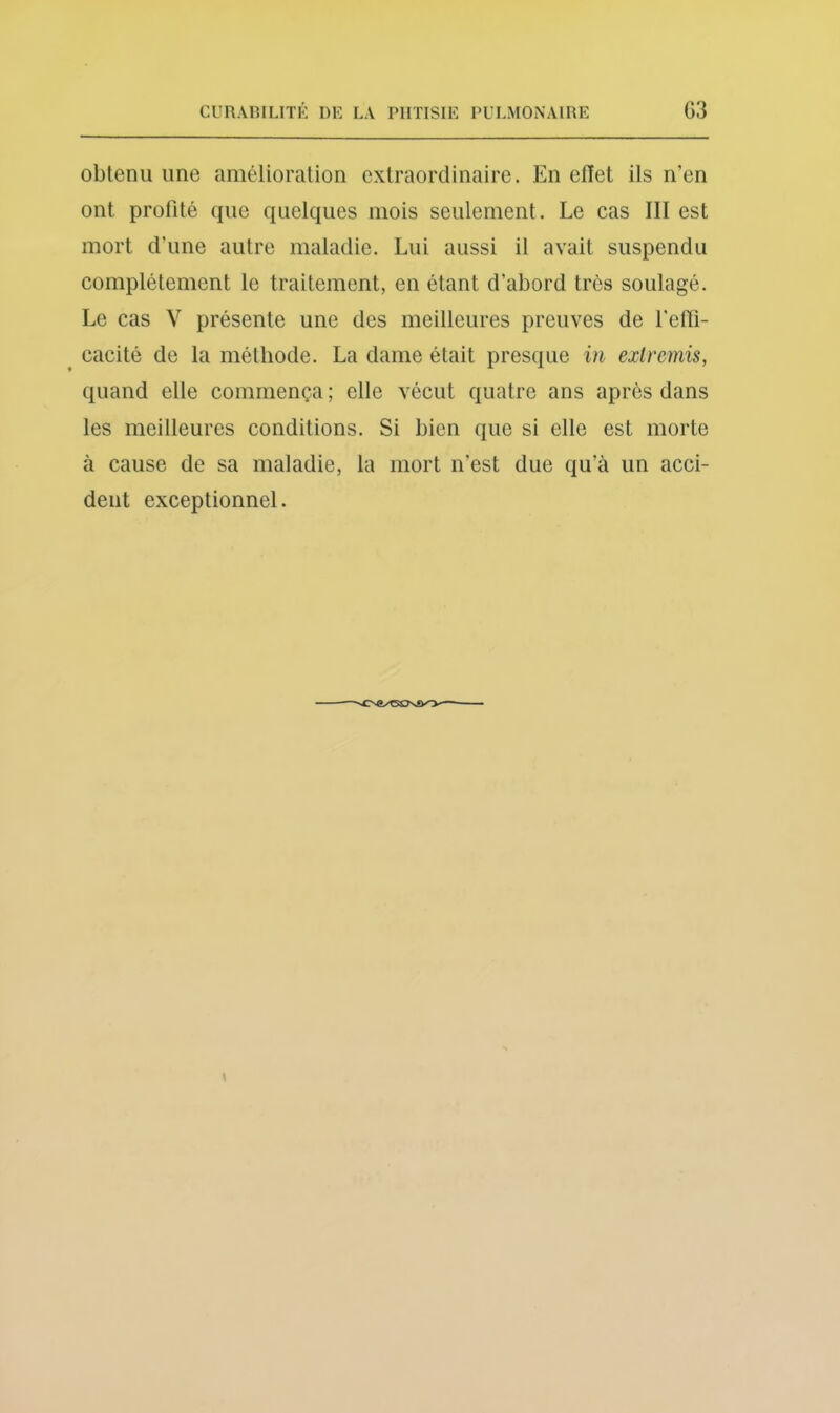 obtenu une amélioration extraordinaire. En effet ils n’en ont profité que quelques mois seulement. Le cas III est mort d’une autre maladie. Lui aussi il avait suspendu complètement le traitement, en étant d’abord très soulagé. Le cas V présente une des meilleures preuves de l'elTi- cacité de la méthode. La dame était presque in exlmnis, quand elle commença ; elle vécut quatre ans après dans les meilleures conditions. Si bien que si elle est morte à cause de sa maladie, la mort n’est due qu’à un acci- dent exceptionnel.