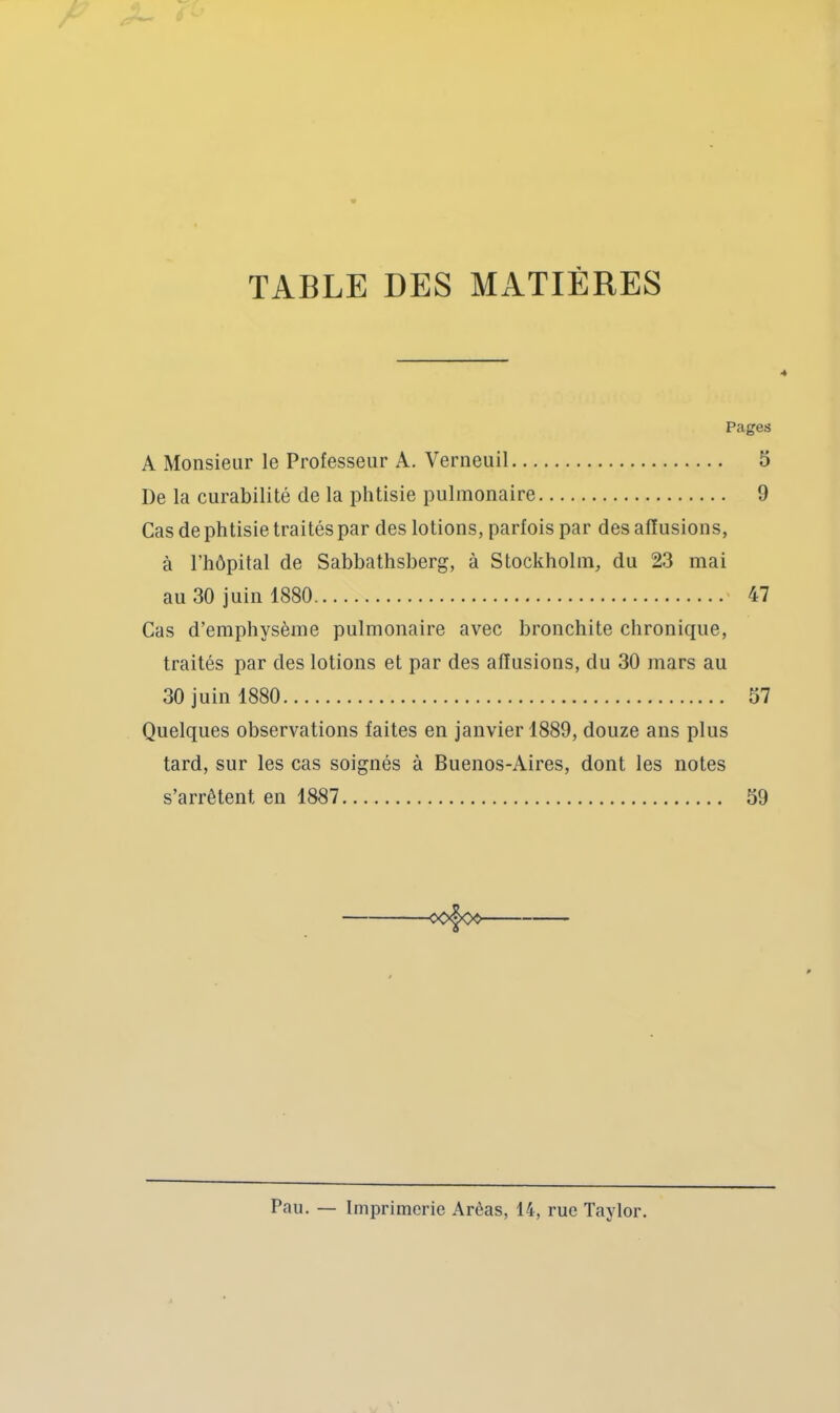 TABLE DES MATIÈRES 4 Pages A Monsieur le Professeur A. Verneuil 5 De la curabilité de la phtisie pulmonaire 9 Cas de phtisie traités par des lotions, parfois par des affusions, à l’hôpital de Sabbathsherg, à Stockholm, du 23 mai au 30 juin 1880 47 Cas d’emphysème pulmonaire avec bronchite chronique, traités par des lotions et par des affusions, du 30 mars au 30 juin 1880 57 Quelques observations faites en janvier 1889, douze ans plus tard, sur les cas soignés à Buenos-Aires, dont les notes s’arrêtent en 1887 59 Pau. — Imprimerie Arèas, 14, rue Taylor.