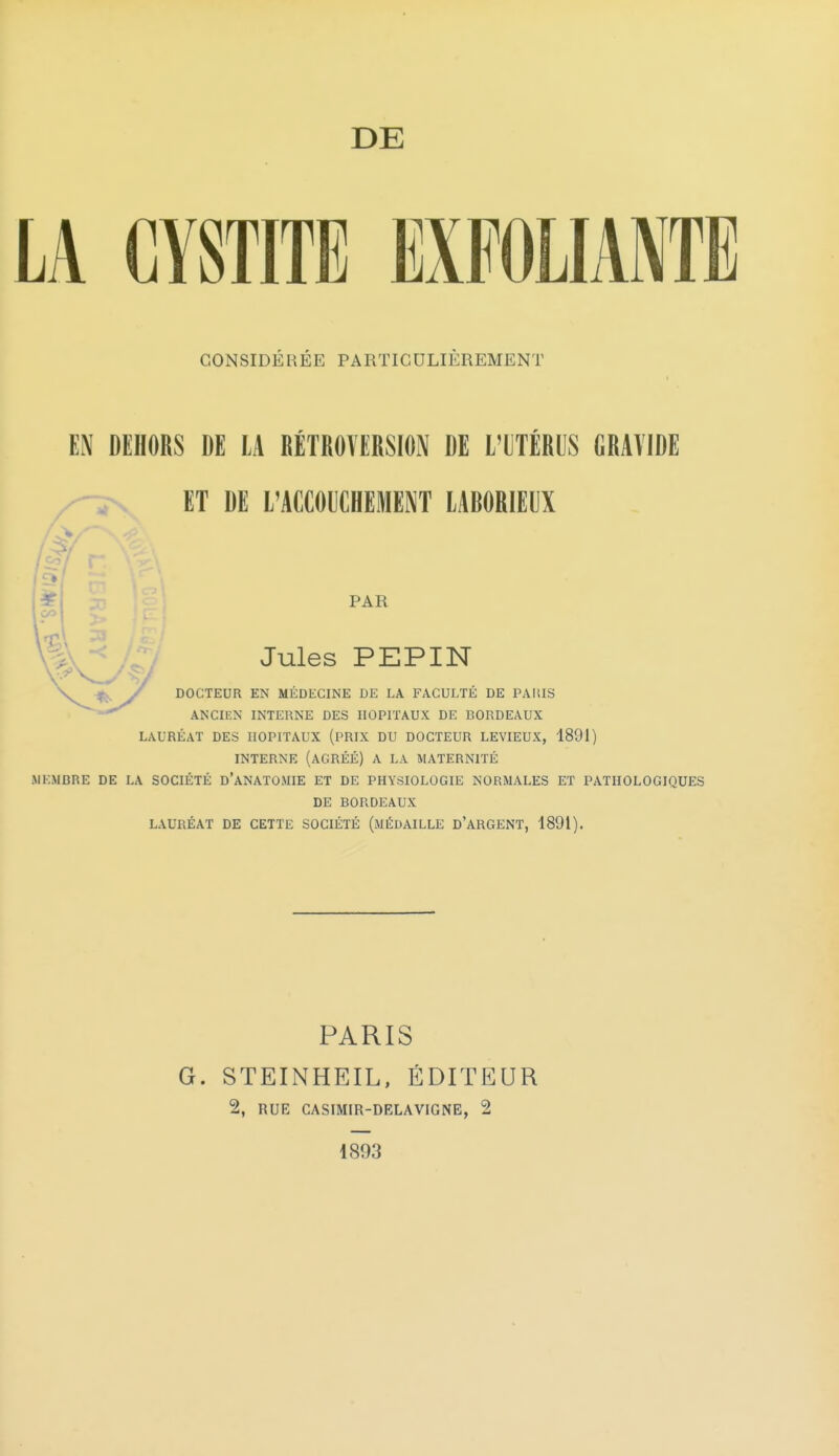 LA CYSTITE EXFOLIANTE CONSIDÉRÉE PARTICULIÈREMENT EN DEHORS DE LA RÉTROVERSION DE L'UTÉRUS GRAVIDE ET DE L'ACCOUCHEMENT LABORIEUX ANCIEN INTERNE DES HOPITAUX DE BORDEAUX LAURÉAT DES HOPITAUX (PRIX DU DOCTEUR LEVIEUX, 1891) INTERNE (AGRÉÉ) A LA MATERNITÉ MEMBRE DE LA SOCIÉTÉ d'aNATOMIE ET DE PHYSIOLOGIE NORMALES ET PATHOLOGIQUES DE BORDEAUX LAURÉAT DE CETTE SOCIÉTÉ (MÉDAILLE D'ARGENT, 1891). DOCTEUR EN MÉDECINE DE LA FACULTÉ DE PARIS Jules PEPIN PAR PARIS G. STEINHEIL, ÉDITEUR 2, RUE CASIMIR-DELA VIGNE, 2 1893