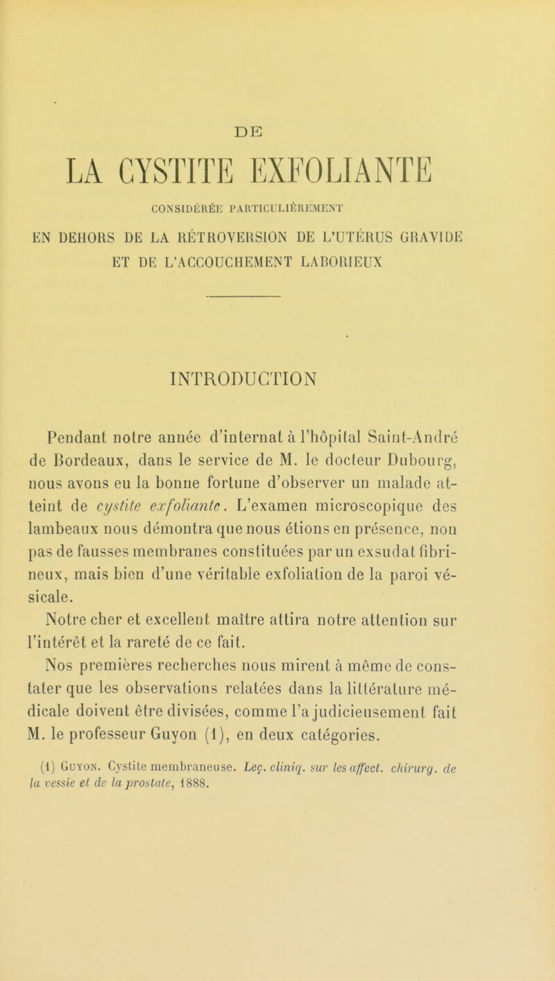 LA CYSTITE EXFOLIANTE CONSIDÉRÉE PARTICULIÈREMENT EN DEHORS DE LA RÉTROVERSION DE L'UTÉRUS GRAVIDE ET DE L'ACCOUCHEMENT LABORIEUX INTRODUCTION Pendant notre année d'internat à l'hôpital Saint-André de Bordeaux, dans le service de M. le docteur Dubourg, nous avons eu la bonne fortune d'observer un malade at- teint de cysûte exfoliante. L'examen microscopique des lambeaux nous démontra que nous étions en présence, non pas de fausses membranes constituées par un exsudât fibri- neux, mais bien d'une véritable exfoliation de la paroi vé- sicale. Notre cher et excellent maître attira notre attention sur l'intérêt et la rareté de ce fait. Nos premières recherches nous mirent à même de cons- tater que les observations relatées dans la littérature mé- dicale doivent être divisées, comme l'a judicieusement fait M. le professeur Guyon (1), en deux catégories. (1) Guyon. Cystite membraneuse. Leç. cliniq. sur les affcct. chirurg. de