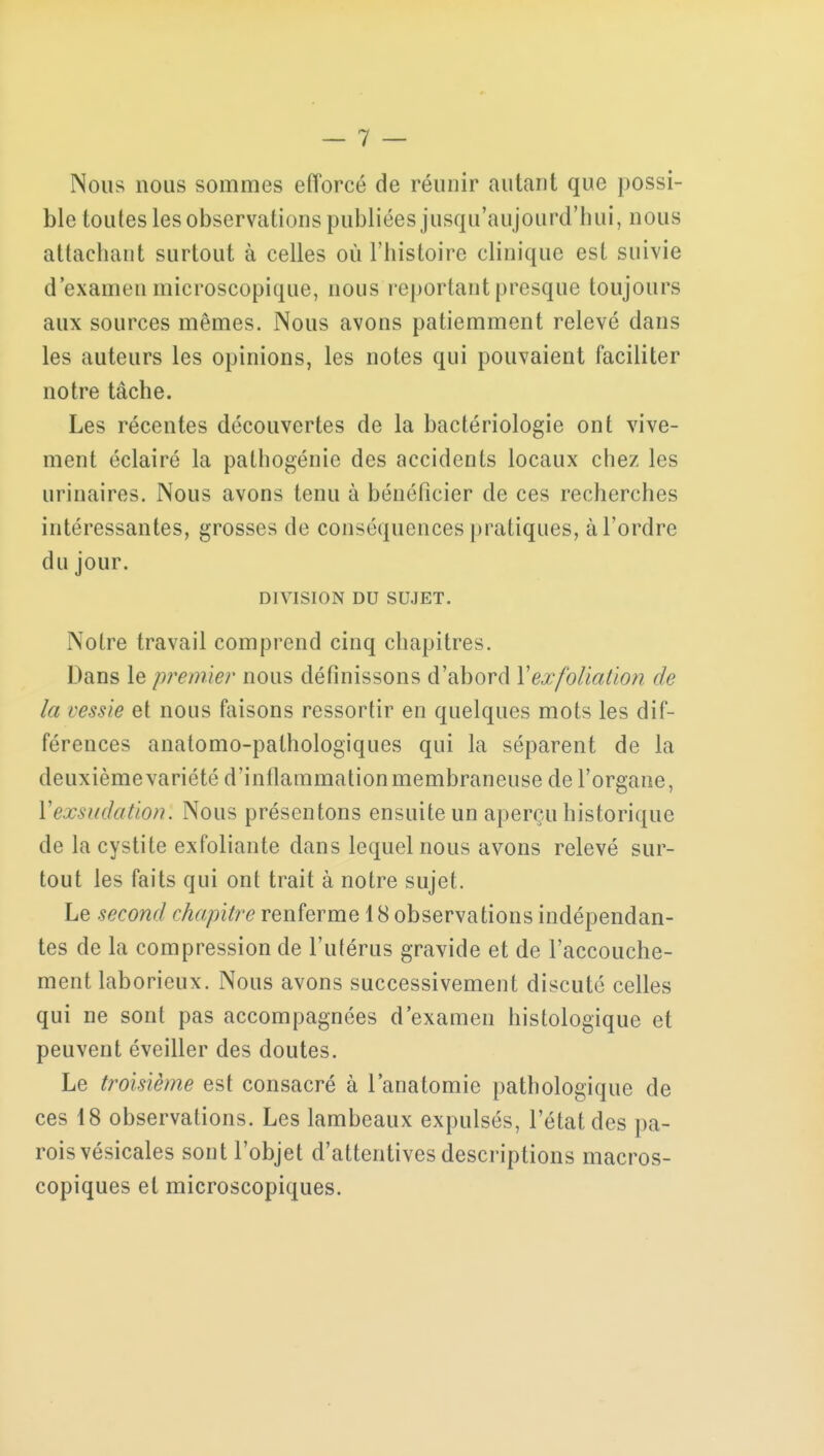 Nous nous sommes efforcé de réunir autant que possi- ble toutes les observations publiées jusqu'aujourd'hui, nous attachant surtout à celles où l'histoire clinique est suivie d'examen microscopique, nous reportant presque toujours aux sources mêmes. Nous avons patiemment relevé dans les auteurs les opinions, les notes qui pouvaient faciliter notre tâche. Les récentes découvertes de la bactériologie ont vive- ment éclairé la pathogénie des accidents locaux chez les urinaires. Nous avons tenu à bénéficier de ces recherches intéressantes, grosses de conséquences pratiques, à l'ordre du jour. DIVISION DU SUJET. Notre travail comprend cinq chapitres. Dans le premier nous définissons d'abord Yexfoliation de la vessie et nous faisons ressortir en quelques mots les dif- férences anatomo-pathologiques qui la séparent de la deuxième variété d'inflammationmembraneuse de l'organe, Vexsudation'. Nous présentons ensuite un aperçu historique de la cystite exfoliante dans lequel nous avons relevé sur- tout les faits qui ont trait à notre sujet. Le second chapitre renferme 18 observations indépendan- tes de la compression de l'utérus gravide et de l'accouche- ment laborieux. Nous avons successivement discuté celles qui ne sont pas accompagnées d'examen histologique et peuvent éveiller des doutes. Le troisième est consacré à l'anatomie pathologique de ces 18 observations. Les lambeaux expulsés, l'état des pa- rois vésicales sont l'objet d'attentives descriptions macros- copiques et microscopiques.