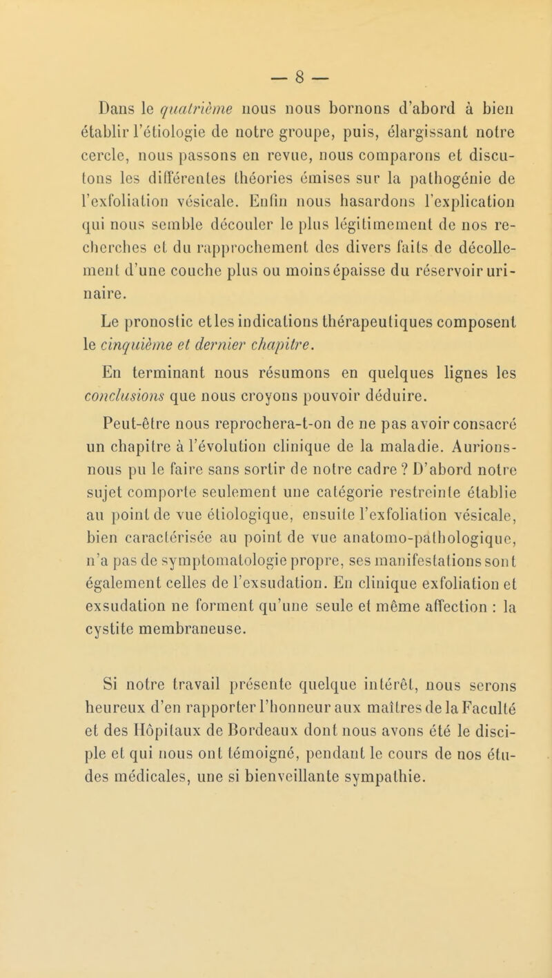 Dans le quatrième nous nous bornons d'abord à bien établir l'étiologie de notre groupe, puis, élargissant notre cercle, nous passons en revue, nous comparons et discu- tons les différentes théories émises sur la pathogénie de l'exfoliation vésicale. Enfin nous hasardons l'explication qui nous semble découler le plus légitimement de nos re- cherches et du rapprochement des divers faits de décolle- ment d'une couche plus ou moins épaisse du réservoir uri- nai re. Le pronostic et les indications thérapeutiques composent le cinquième et dernier chapitre. En terminant nous résumons en quelques lignes les conclusions que nous croyons pouvoir déduire. Peut-être nous reprochera-t-on de ne pas avoir consacré un chapitre à l'évolution clinique de la maladie. Aurions- nous pu le faire sans sortir de notre cadre ? D'abord notre sujet comporte seulement une catégorie restreinte établie au point de vue étiologique, ensuite l'exfoliation vésicale, bien caractérisée au point de vue anatomo-pathologique, n'a pas de symptomatologie propre, ses manifestations sont également celles de l'exsudation. En clinique exfoliation et exsudation ne forment qu'une seule et même affection : la cystite membraneuse. Si notre travail présente quelque intérêt, nous serons heureux d'en rapporter l'honneur aux maîtres de la Faculté et des Hôpitaux de Bordeaux dont nous avons été le disci- ple et qui nous ont témoigné, pendant le cours de nos étu- des médicales, une si bienveillante sympathie.