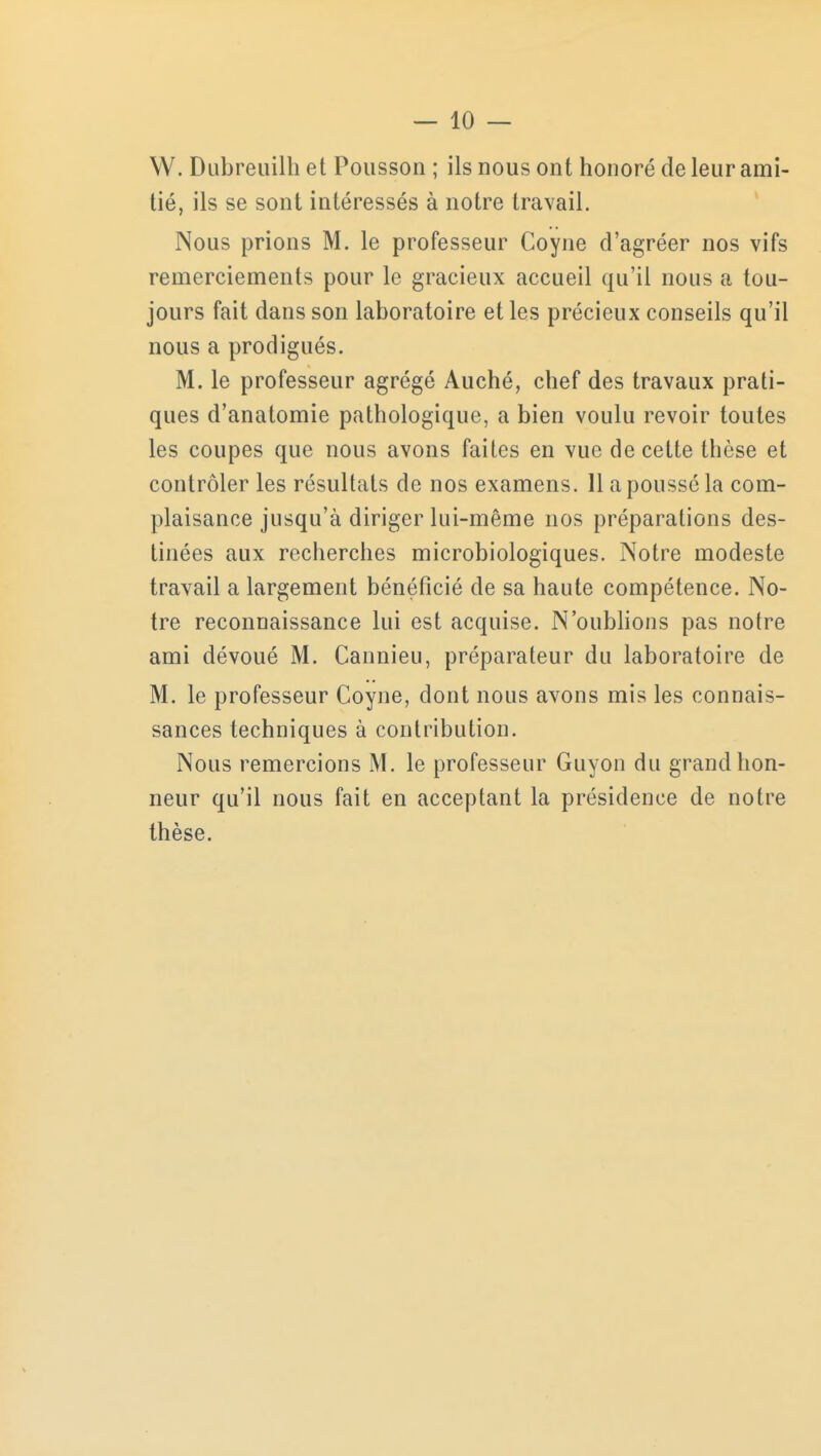 W. Dubreuilh et Pousson ; ils nous ont honoré de leur ami- tié, ils se sont intéressés à notre travail. Nous prions M. le professeur Coyne d'agréer nos vifs remerciements pour le gracieux accueil qu'il nous a tou- jours fait dans son laboratoire et les précieux conseils qu'il nous a prodigués. M. le professeur agrégé Auché, chef des travaux prati- ques d'anatomie pathologique, a bien voulu revoir toutes les coupes que nous avons faites en vue de cette thèse et contrôler les résultats de nos examens. 11 a poussé la com- plaisance jusqu'à diriger lui-même nos préparations des- tinées aux recherches microbiologiques. Notre modeste travail a largement bénéficié de sa haute compétence. No- tre reconnaissance lui est acquise. N'oublions pas notre ami dévoué M. Cannieu, préparateur du laboratoire de M. le professeur Coyne, dont nous avons mis les connais- sances techniques à contribution. Nous remercions M. le professeur Guyon du grand hon- neur qu'il nous fait en acceptant la présidence de notre thèse.