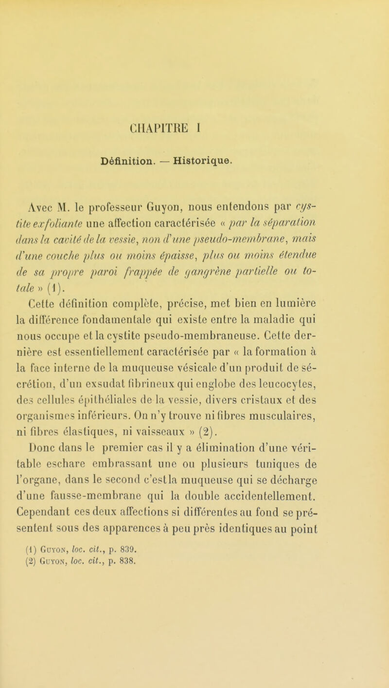 Définition. — Historique. Avec M. le professeur Guyon, nous entendons par cys- tite exfoliante une affection caractérisée « par la sépara/ion dans la cavité delà vessie, non d'une pseudo-membrane, mais d'une couche plus ou moins épaisse, plus ou moins étendue de sa propre paroi frappée de gangrène partielle ou to- tale » ( i ). Cette définition complète, précise, met bien en lumière la différence fondamentale qui existe entre la maladie qui nous occupe et la cystite pseudo-membraneuse. Cette der- nière est essentiellement caractérisée par « la formation à la face interne de la muqueuse vésicale d'un produit de sé- crétion, d'un exsudât (ibrineux qui englobe des leucocytes, des cellules épithéliales de la vessie, divers cristaux et des organismes inférieurs. On n'y trouve ni fibres musculaires, ni fibres élastiques, ni vaisseaux » (2). Donc dans le premier cas il y a élimination d'une véri- table eschare embrassant une ou plusieurs tuniques de l'organe, dans le second c'estla muqueuse qui se décharge d'une fausse-membrane qui la double accidentellement. Cependant ces deux affections si différentes au fond se pré- sentent sous des apparences à peu près identiques au point (1) Guyon, loc. cit., p. 839. (2) Guyon, loc. cit., p. 838.