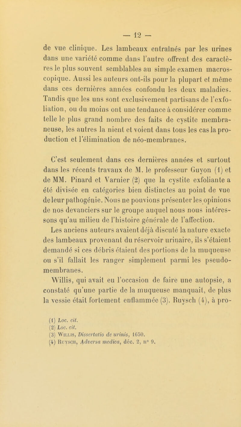 de vue clinique. Les lambeaux entraînés par les urines dans une variété comme dans l'autre offrent des caractè- res le plus souvent semblables au simple examen macros- copique. Aussi les auteurs ont-ils pour la plupart et même dans ces dernières années confondu les deux maladies. Tandis que les uns sont exclusivement partisans de l'exfo- liation, ou du moins ont une tendance à considérer comme telle le plus grand nombre des faits de cystite membra- neuse, les autres la nient et voient dans tous les cas la pro- duction et l'élimination de néo-membranes. C'est seulement dans ces dernières années et surtout dans les récents travaux de M. le professeur Guyon (1) et de MM. Pinard et Varnier (2) que la cystite exfoliante a été divisée en catégories bien distinctes au point de vue deleur pathogénie, Nous ne pouvions présenter les opinions de nos devanciers sur le groupe auquel nous nous intéres- sons qu'au milieu de l'histoire générale de l'affection. Les anciens auteurs avaient déjà discuté la nature exacte des lambeaux provenant du réservoir urinaire, ils s'étaient demandé si ces débris étaient des portions de la muqueuse ou s'il fallait les ranger simplement parmi les pseudo- membranes. Willis, qui avait eu l'occasion de faire une autopsie, a constaté qu'une partie de la muqueuse manquait, de plus la vessie était fortement enflammée (3). Ruysch (4), à pro- (1) hoc. cit. (2) Loc. cit. (3) Willis, Dissertalio de arinis, 1650. (4) Ruysch, Advcrsa medica, déc. 2, n° 9.