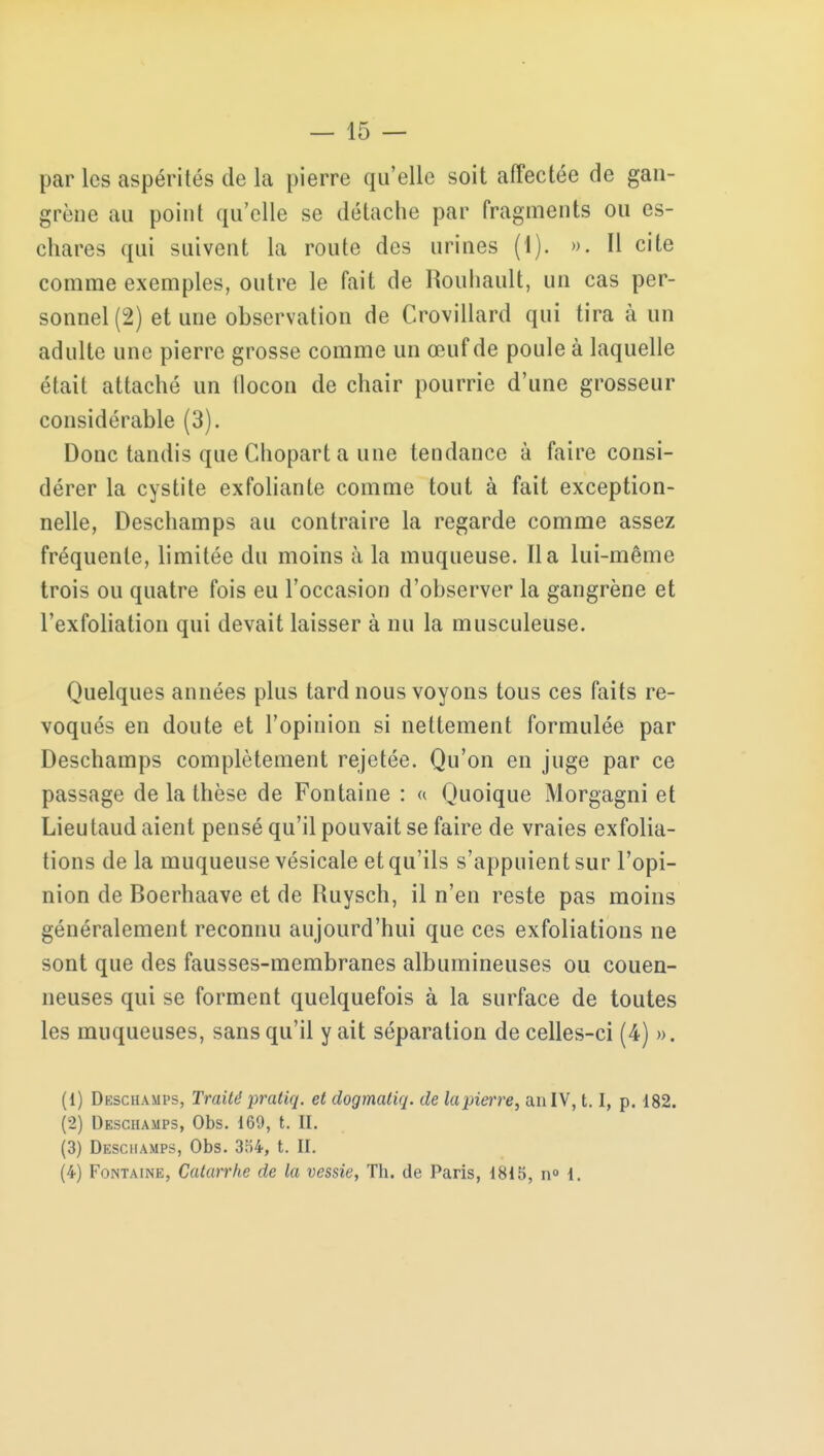 par les aspérités de la pierre qu elle soit affectée de gan- grène au point qu'elle se détache par fragments ou es- chares qui suivent la route des urines (1). ». Il cite comme exemples, outre le fait de Rouliault, un cas per- sonnel (2) et une observation de Crovillard qui tira à un adulte une pierre grosse comme un œuf de poule à laquelle était attaché un tlocon de chair pourrie d'une grosseur considérable (3). Donc tandis que Chopart a une tendance à faire consi- dérer la cystite exfoliante comme tout à fait exception- nelle, Deschamps au contraire la regarde comme assez fréquente, limitée du moins à la muqueuse. lia lui-même trois ou quatre fois eu l'occasion d'observer la gangrène et l'exfoliation qui devait laisser à nu la musculeuse. Quelques années plus tard nous voyons tous ces faits ré- voqués en doute et l'opinion si nettement formulée par Deschamps complètement rejetée. Qu'on en juge par ce passage de la thèse de Fontaine : « Quoique Morgagni et Lieu taud aient pensé qu'il pouvait se faire de vraies exfolia- tions de la muqueuse vésicale et qu'ils s'appuient sur l'opi- nion de Boerhaave et de Ruysch, il n'en reste pas moins généralement reconnu aujourd'hui que ces exfoliations ne sont que des fausses-membranes albumineuses ou couen- neuses qui se forment quelquefois à la surface de toutes les muqueuses, sans qu'il y ait séparation de celles-ci (4) ». (1) Dkschamps, Traité pratiq. et dogmatiq. de lapierre, an IV, 1.1, p. 182. (2) Deschamps, Obs. 169, t. II. (3) Desciiamps, Obs. 354, t. II. (4) Fontaine, Catarrhe de la vessie, Th. de Paris, 1815, n° i.