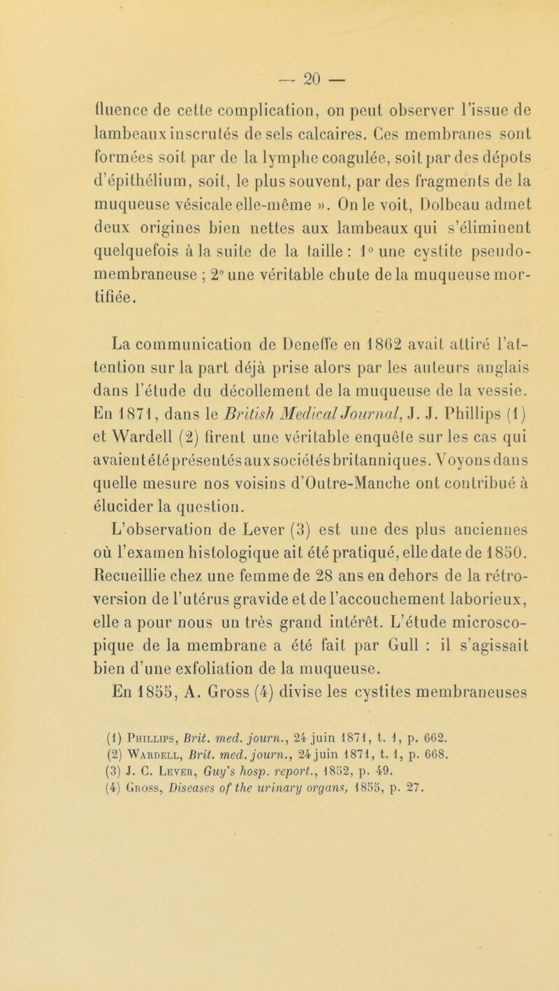 tluence de cette complication, on peut observer l'issue de lambeaux inscrutés de sels calcaires. Ces membranes sont formées soit par de la lymphe coagulée, soit par des dépots d'épithélium, soit, le plus souvent, par des fragments de la muqueuse vésicale elle-même ». On le voit, Dolbeau admet deux origines bien nettes aux lambeaux qui s'éliminent quelquefois à la suite de la taille: l°une cystite pseudo- membraneuse ; 2° une véritable chute de la muqueuse mor- tifiée. La communication de Deneffe en 1862 avait attiré l'at- tention sur la part déjà prise alors par les auteurs anglais dans l'étude du décollement de la muqueuse de la vessie. En 1871, dans le British Médical Journal, J. J. Phillips (1) et Wardell (2) tirent une véritable enquêle sur les cas qui avaientétéprésentés aux sociétés britanniques. Voyons dans quelle mesure nos voisins d'Outre-Manche ont contribué à élucider la question. L'observation de Lever (3) est une des plus anciennes où l'examen histologique ait été pratiqué, elle date de 1850. Recueillie chez une femme de 28 ans en dehors de la rétro- version de l'utérus gravide et de l'accouchement laborieux, elle a pour nous un très grand intérêt. L'étude microsco- pique de la membrane a été fait par Gull : il s'agissait bien d'une exfoliation de la muqueuse. En 1855, A. Gross (4) divise les cystites membraneuses (1) Phillips, Brit. med. journ., 24 juin 1871, t. 1, p. 662. (2) Wardell, Brit. med. journ., 24 juin 1871, t. 1, p. 668. (3) J. C. Lever, Guy's hosp. report., 1852, p. 49. (4) Gross, Diseases of the urinary organs, 185b, p. 27.