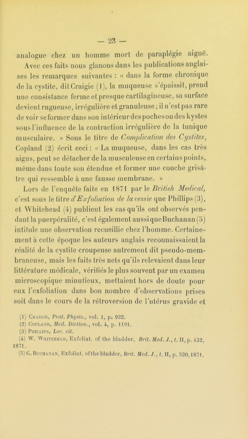 analogue chez un homme mort de paraplégie aiguë. Avec ces faits nous glanons dans les publications anglai- ses les remarques suivantes : « dans la forme chronique de la cystite, ditCraigie (1), la muqueuse s'épaissit, prend une consistance ferme et presque cartilagineuse, sa surface devien t rugueuse, irrégulière et granuleuse ; il n'est pas rare de voir se former dans son intérieurdespochesou des kystes sous l'influence de la contraction irrégulière de la tunique musculaire. » Sous le titre de Complication des Ct/sl/tes, Copland (2) écrit ceci : « La muqueuse, dans les cas très aigus, peut se détacher de la musculeuse en certains points, même dans toute son étendue et former une couche grisâ- tre qui ressemble à une fausse membrane. » Lors de l'enquête faite en 1871 par le British Médirai, c'est sous le titre d'Exfoliation de lavessie que Phillips (3), et Whitehead (4) publient les cas qu'ils ont observés pen- dant la puerpéralité, c'est également aussiqueBuchanan(5) intitule une observation recueillie chez l'homme. Certaine- ment à cette époque les auteurs anglais reconnaissaient la réalité de la cystite croupeuse autrement dit pseudo-mem- braneuse, mais les faits très nets qu'ils relevaient dans leur littérature médicale, vérifiés le plus souvent par un examen microscopique minutieux, mettaient hors de doute pour eux l'exfoliation dans bon nombre d'observations prises soit dans le cours de la rétroversion de l'utérus gravide et (1) Cratgik, Prat. Physic, vol. i, p. 932. (2) Copland, Med. Diction., vol. 4, p. MOI. (3) PuiLLirs, hoc. cil. (4) W. Whitehead, Exfoliât, of the bladder, lirit. Med. J., t. II, p. 432, 1871. 5] G. Bqchanan, Exfoliât, of the bladder, Brit. Med. J., t. II, p. 520,1871.