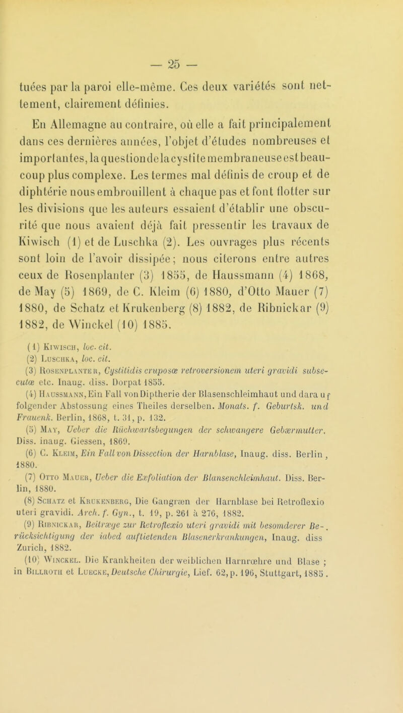 tuées parla paroi elic-uième. Ces deux variétés sont net- tement, clairement définies. En Allemagne au contraire, où elle a fait principalement dans ces dernières années, l'objet d'études nombreuses et importantes, la questiondelacysti le membraneuse est beau- coup plus complexe. Les termes mal définis de croup et de diphtérie nous embrouillent à chaque pas et font flotter sur les divisions que les auteurs essaient d'établir une obscu- rité que nous avaient déjà fait pressentir les travaux de Kiwisch (1) et de Luschka (2). Les ouvrages plus récents sont loin de l'avoir dissipée; nous citerons entre autres ceux de Hosenplanler (3) 1855, de Haussmann (4) 1868, de May (5) 1869, de C. Kleim (6) 1880, d'Otto Mauer (7) 1880, de Schalz et Krukenberg (8) 1882, de Ribnickar (9) 1882, de Winckel (10) 1885. ( 1) Kiwisch, lue cit. (2) Luschka, loc. cit. (3) Rosknplantbr, Cystilidis cruposœ retroversionem uteri gravidi subse- culœ etc. Inaug. diss. Dorpatl855. (4) Il wissmann, Ein Fall vonDiptherie der Blasenschleimhaut und darauf folgender Abstossung eines Theiles derselben. Monats. f. Geburtsk. und Fruuenk. Berlin, 1868, t. 31, p. 132. (ii) Hat, Ueber die Rùchwarlsbegungen der schwangere Gebgermutler. Diss. inaug. fiiessen, 1860. (6) C. Klkim, Ein Fall von Dissection der Harnblase, Inaug. diss. Berlin, 1880. (7) Otto Mauer, Ueber die Exfoliulion der Blansenchleimhaut. Diss. Ber- lin, 1880. (8) Schatz el Krokenberg, Die Gangram der Harnblase bei Ketroflexio uteri gravidi. Arch.f. Gyn., t. 10, p. 261 à 276, 1882. (9) Ribnickar, lïeitrxge zur Retroflexio uteri gravidi mit besomderer Be-. rùcksichtigung der iabed auftietenden Blasenerkrankungcn, Inaug. diss Zuricb, 1882. (10) Winckkl. Die Kranklieiten der weiblicben Harnrœbre and Bhise ; in Billrotii et Luecke, Deutsche Chirurgie, Lief. 62, p. 196, Stuttgart, 1885 .