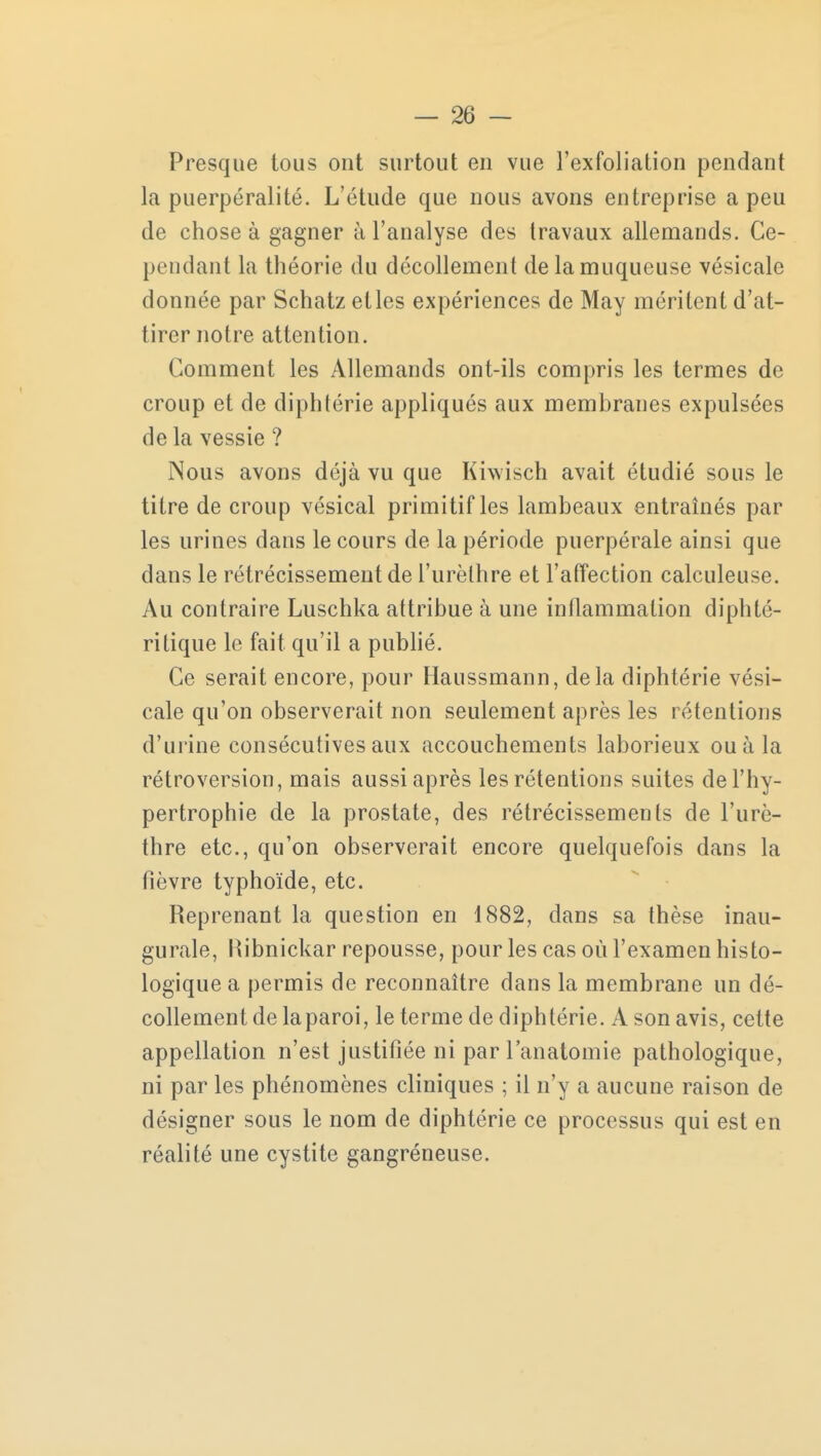 Presque tous ont surtout en vue l'exfoliation pendant la puerpéralité. L'étude que nous avons entreprise a peu de chose à gagner à l'analyse des travaux allemands. Ce- pendant la théorie du décollement de la muqueuse vésicale donnée par Schatz et les expériences de May méritent d'at- tirer notre attention. Comment les Allemands ont-ils compris les termes de croup et de diphtérie appliqués aux membranes expulsées de la vessie ? Nous avons déjà vu que Kiwisch avait étudié sous le titre de croup vésical primitif les lambeaux entraînés par les urines dans le cours de la période puerpérale ainsi que dans le rétrécissement de l'urèlhre et l'affection calculeuse. Au contraire Luschka attribue à une inflammation diphté- ritique le fait qu'il a publié. Ce serait encore, pour Haussmann, delà diphtérie vési- cale qu'on observerait non seulement après les rétentions d'urine consécutives aux accouchements laborieux ou à la rétroversion, mais aussi après les rétentions suites de l'hy- pertrophie de la prostate, des rétrécissements de l'urè- thre etc., qu'on observerait encore quelquefois dans la fièvre typhoïde, etc. Reprenant la question en 1882, dans sa thèse inau- gurale, Ribnickar repousse, pour les cas où l'examen histo- logique a permis de reconnaître dans la membrane un dé- collement de laparoi, le terme de diphtérie. A son avis, cette appellation n'est justifiée ni parl'anatomie pathologique, ni par les phénomènes cliniques ; il n'y a aucune raison de désigner sous le nom de diphtérie ce processus qui est en réalité une cystite gangréneuse.