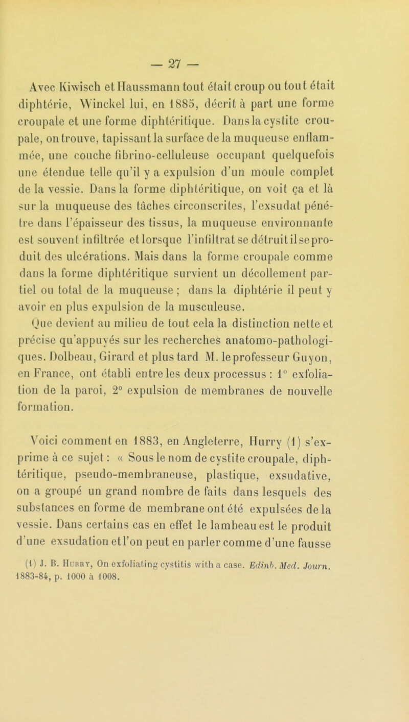 Avec Kiwisch et Haussmanii tout était croup ou tout était diphtérie, Winckel lui, en 1885, décrit à part une forme croupale et une forme diphtéritique. Dans la cystite crou- pale, on trouve, tapissant la surface de la muqueuse enflam- mée, une couche librino-celluleuse occupant quelquefois une étendue telle qu'il y a expulsion d'un moule complet de la vessie. Dans la forme diphtéritique, on voit ça et là sur la muqueuse des tâches circonscrites, l'exsudat péné- tre dans l'épaisseur des tissus, la muqueuse environnante est souvent infiltrée etlorsque l'infiltrat se délruitilsepro- duit des ulcérations. Mais dans la forme croupale comme clans la forme diphtéritique survient un décollement par- tiel ou total de la muqueuse ; dans la diphtérie il peut y avoir en plus expulsion de la musculeuse. Que devient au milieu de tout cela la distinction nette et précise qu'appuyés sur les recherches anatomo-pathologi- ques. Dolbeau, Girard et plus tard M. le professeur Guyon, en France, ont établi entre les deux processus : 1° exfolia- tion de la paroi, 2° expulsion de membranes de nouvelle formation. Voici comment en 1883, en Angleterre, Hurry (1) s'ex- prime à ce sujet : « Sous le nom de cystite croupale, diph- téritique, pseudo-membraneuse, plastique, exsudative, on a groupé un grand nombre de faits dans lesquels des substances en forme de membrane ont été expulsées de la vessie. Dans certains cas en effet le lambeau est le produit d'une exsudation etFon peut en parler comme d'une fausse (1) J. B. Hurry, On exfoliating cystitis with a case. Edinb. Med. Journ. 1883-84, p. 1000 à 1008.