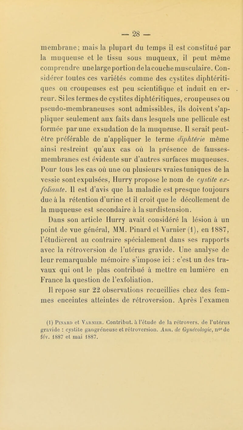 membrane; mais la plupart du temps il est constitué par la muqueuse et le tissu sous muqueux, il peut même comprendre une large portion de la couche musculaire. Con- sidérer toutes ces variétés comme des cystites diphtôriti- ques ou croupeuses est peu scientifique et induit en er- reur. Si les termes de cystites diphtéritiques, croupeuses ou pseudo-membraneuses sont admissibles, ils doivent s'ap- pliquer seulement aux faits dans lesquels une pellicule est formée par une exsudation delà muqueuse. Il serait peut- être préférable de n'appliquer le terme diphtérie même ainsi restreint qu'aux cas où la présence de fausses- membranes est évidente sur d'autres surfaces muqueuses. Pour tous les cas où une ou plusieurs vraies tuniques de la vessie sont expulsées, Hurry propose le nom de cystite ex- foliante. 11 est d'avis que la maladie est presque toujours due à la rétention d'urine et il croit que le décollement de la muqueuse est secondaire à la surdistension. Dans son article Hurry avait considéré la lésion à un point de vue général, MM. Pinard et Varnier (1), en 1887, l'étudièrent au contraire spécialement dans ses rapports avec la rétroversion de l'utérus gravide. Une analyse de leur remarquable mémoire s'impose ici : c'est un des tra- vaux qui ont le plus contribué à mettre en lumière en France la question de l'exfoliation. Il repose sur 22 observations recueillies chez des fem- mes enceintes atteintes de rétroversion. Après l'examen (1) Pinard et Varnier. Gontribut. à l'étude de la rétrovers. de l'utérus gravide : cystite gangreneuse et rétroversion. Ann. de Gynécologie, n°sde fév. 1887 et mai 1887.