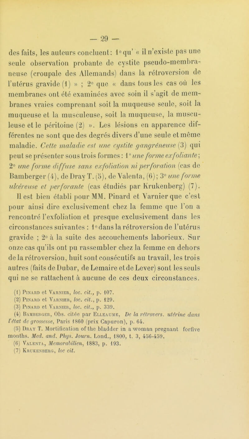 des faits, les auteurs concluent: l°qu' « il n'existe pas une seule observation probante de cystite pseudo-membra- neuse (croupalc des Allemands) dans la rétroversion de l'utérus gravide (1) » ; 2° que « dans tous les cas où les membranes ont été examinées avec soin il s'agit de mem- branes vraies comprenant soit la muqueuse seule, soit la muqueuse et la musculeuse, soit la muqueuse, la muscu- leuse et le péritoine (2) ». Les lésions en apparence dif- férentes ne sont que des degrés divers d'une seule et môme maladie. Cette maladie est une cystite gangréneuse (3) qui peut se présenter sous trois formes : \ ° iow [orme exfoliante; 2° une forme diffuse sans exfoliation ni perforation (cas de Bamberger (4), de Dray T. (5), de Valenta, (6) ; 3° une forme ulcéreuse et perforante (cas étudiés par Krukenberg) (7). 11 est bien établi pour MM. Pinard et Yarnierque c'est pour ainsi dire exclusivement chez la femme que l'on a rencontré F exfoliation et presque exclusivement dans les circonstances suivantes : 1° dans la rétroversion de l'utérus gravide ; 2° à la suite des accouchements laborieux. Sur onze cas qu'ils ont pu rassembler chez la femme en dehors delà rétroversion, huit sont consécutifs au travail, les trois autres (faits de Dubar, de Lemaire et de Lever) sont les seuls qui ne se rattachent à aucune de ces deux circonstances. (1) Pinard et Varnier, loc. cit., p. 107. (2) Pinard et Varnier, loc. cit., p. 129. (3) Pinard et Varnier, loc. cit., p. 339. (4) Bamrerger, Obs. citée par Elleaume, De la rétrovers. utérine dans Vêtat de grossesse, Paris 1860 (prix Capuron), p. 64. (5) Dray T. Mortification of the bladder in awoman pregnant forfive mouths. Med. and. Phys. Journ. Lond., 1800, t. 3, 456-459. (6) Valenta, Memorabilien, 1883, p. 193. (7) Krukenberg, loc cit.