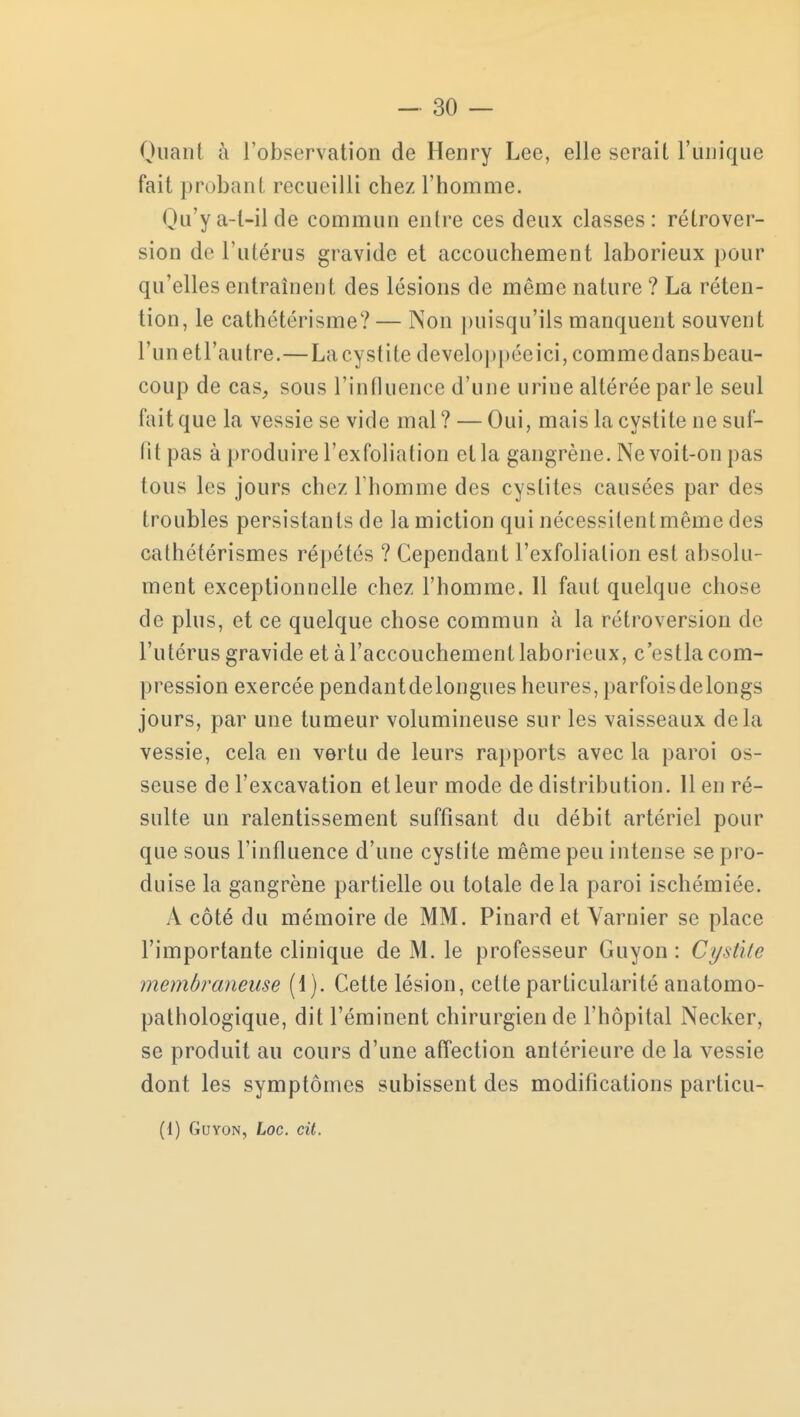 Quant à l'observation de Henry Lee, elle serait l'unique fait probant recueilli chez l'homme. Qu'y a-l-il de commun entre ces deux classes: rétrover- sion de l'utérus gravide et accouchement laborieux pour qu'elles entraînent des lésions de même nature ? La réten- tion, le cathétérisme?— Non puisqu'ils manquent souvent runetl'autre.—Lacystite développée ici, commedansbeau- coup de cas, sous l'influence d'une urine altérée par le seul fait que la vessie se vide mal? — Oui, mais la cystite ne suf- fit pas à produire l'exfoliation et la gangrène. Ne voit-on pas tous les jours chez l'homme des cystites causées par des troubles persistants de la miction qui nécessitent même des cathétérismes répétés ? Cependant l'exfoliation est absolu- ment exceptionnelle chez l'homme. 11 faut quelque chose de plus, et ce quelque chose commun à la rétroversion de l'utérus gravide et à l'accouchement laborieux, c'estla com- pression exercée pendantdelongues heures, parfoisdelongs jours, par une tumeur volumineuse sur les vaisseaux delà vessie, cela en vertu de leurs rapports avec la paroi os- seuse de l'excavation et leur mode de distribution. 11 en ré- sulte un ralentissement suffisant du débit artériel pour que sous l'influence d'une cystite même peu intense se pro- duise la gangrène partielle ou totale delà paroi ischémiée. À côté du mémoire de MM. Pinard et Yarnier se place l'importante clinique de M. le professeur Guyon : Cystite membraneuse (1). Cette lésion, cette particularité anatomo- pathologique, dit l'éminent chirurgien de l'hôpital Necker, se produit au cours d'une affection antérieure de la vessie dont les symptômes subissent des modifications particu-