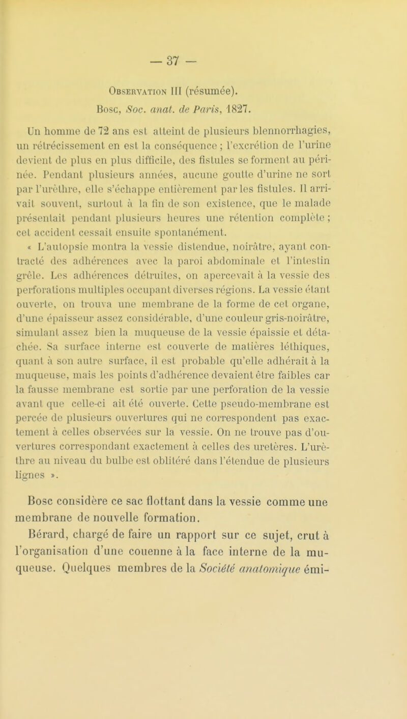 Observation III (résumée). Bosc, Soc. anat. de Paris, 1827. Un homme de 72 ans est atteint de plusieurs blennorrhagies, un rétrécissement en est la conséquence ; l'excrétion de l'urine devient de plus en plus difficile, des fistules se forment au péri- née. Pendant plusieurs années, aucune goutte d'urine ne sort par l'urèthre, elle s'échappe entièrement parles fistules. Il arri- vait souvent, surtout à la fin de son existence, que le malade présentait pendant plusieurs heures une rétention complète ; cet accident cessait ensuite spontanément. « L'autopsie montra la vessie distendue, noirâtre, ayant con- tracté des adhérences avec la paroi abdominale et l'intestin grêle. Les adhérences détruites, on apercevait à la vessie des perforations multiples occupant diverses régions. La vessie étant ouverte, on trouva une membrane de la forme de cet organe, d'une épaisseur assez considérable, d'une couleur gris-noirâtre, simulant assez bien la muqueuse de la vessie épaissie et déta- chée. Sa surface interne est couverte de matières léthiques, quant à son autre surface, il est probable qu'elle adhérait à la muqueuse, mais les points d'adhérence devaient être faibles car la fausse membrane est sortie par une perforation de la vessie avant que celle-ci ait été ouverte. Cette pseudo-membrane est percée de plusieurs ouvertures qui ne correspondent pas exac- tement à celles observées sur la vessie. On ne trouve pas d'ou- vertures correspondant exactement à celles des uretères. L'urè- thre au niveau du bulbe est oblitéré dans l'étendue de plusieurs lignes ». Bosc considère ce sac flottant dans la vessie comme une membrane de nouvelle formation. Bérard, chargé de faire un rapport sur ce sujet, crut à l'organisation d'une couenne à la face interne de la mu- queuse. Quelques membres de la Société anatomiçue émi-