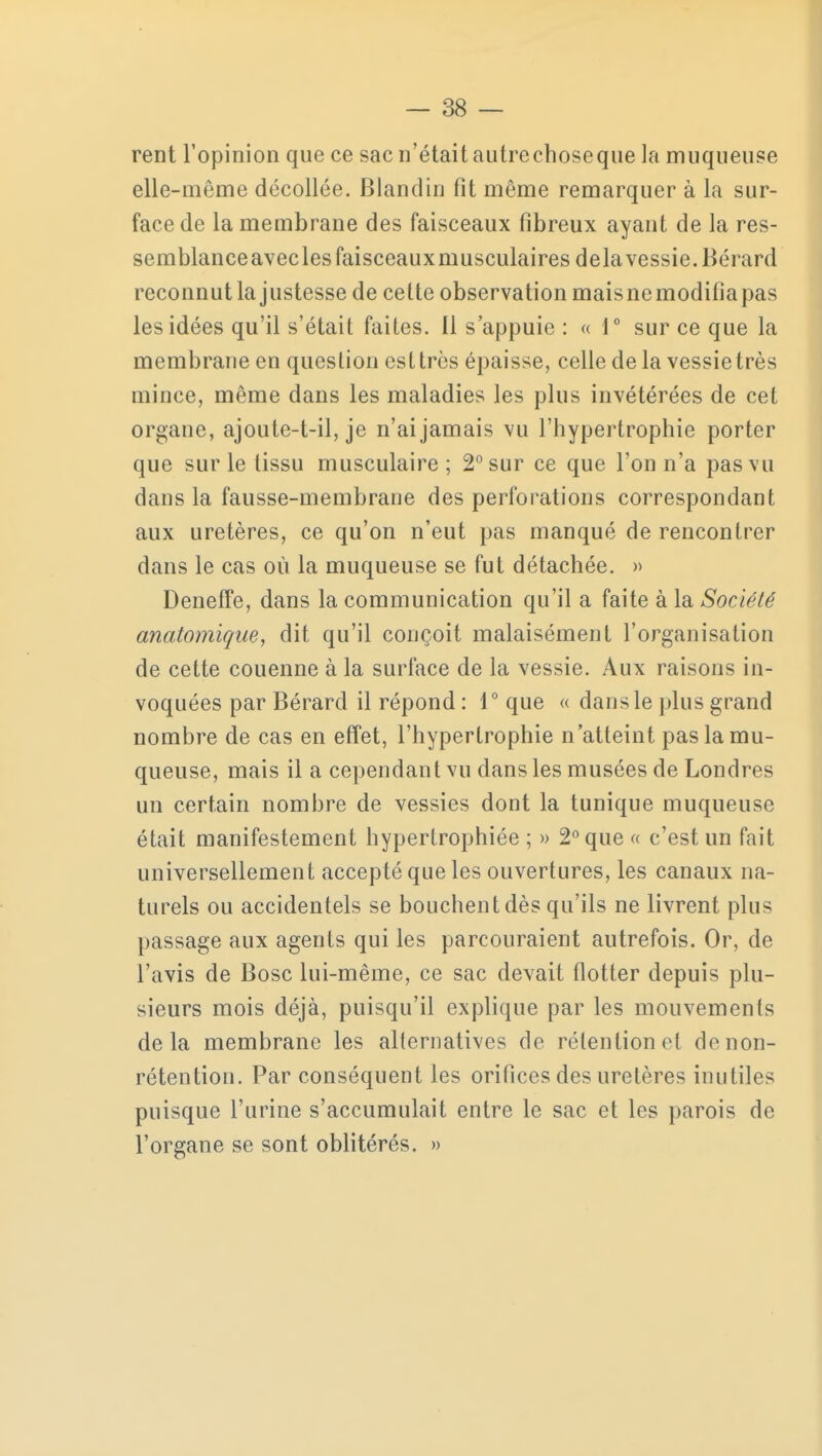 rent l'opinion que ce sac n'était autrechoseque la muqueuse elle-même décollée. Blandin fit même remarquer à la sur- face de la membrane des faisceaux fibreux ayant de la res- semblanceaveclesfaisceauxmusculaires delà vessie. Bérard reconnut la justesse de celte observation maisnemodifiapas les idées qu'il s'était faites. Il s'appuie : « 1° sur ce que la membrane en question est très épaisse, celle de la vessie très mince, même dans les maladies les plus invétérées de cet organe, ajoute-t-il, je n'ai jamais vu l'hypertrophie porter que sur le tissu musculaire; 2° sur ce que l'on n'a pas vu dans la fausse-membrane des perforations correspondant aux uretères, ce qu'on n'eut pas manqué de rencontrer dans le cas où la muqueuse se fut détachée. » Deneffe, dans la communication qu'il a faite à la Société anatomique, dit qu'il conçoit malaisément l'organisation de cette couenne à la surface de la vessie. Aux raisons in- voquées par Bérard il répond : 1° que « dans le plus grand nombre de cas en effet, l'hypertrophie n'atteint pas la mu- queuse, mais il a cependant vu dans les musées de Londres un certain nombre de vessies dont la tunique muqueuse était manifestement hypertrophiée ; » 2° que « c'est un fait universellement accepté que les ouvertures, les canaux na- turels ou accidentels se bouchent dès qu'ils ne livrent plus passage aux agents qui les parcouraient autrefois. Or, de l'avis de Bosc lui-même, ce sac devait flotter depuis plu- sieurs mois déjà, puisqu'il explique par les mouvements delà membrane les alternatives de rétention o( do non- rétention. Par conséquent les orifices des uretères inutiles puisque l'urine s'accumulait entre le sac et les parois de l'organe se sont oblitérés. »