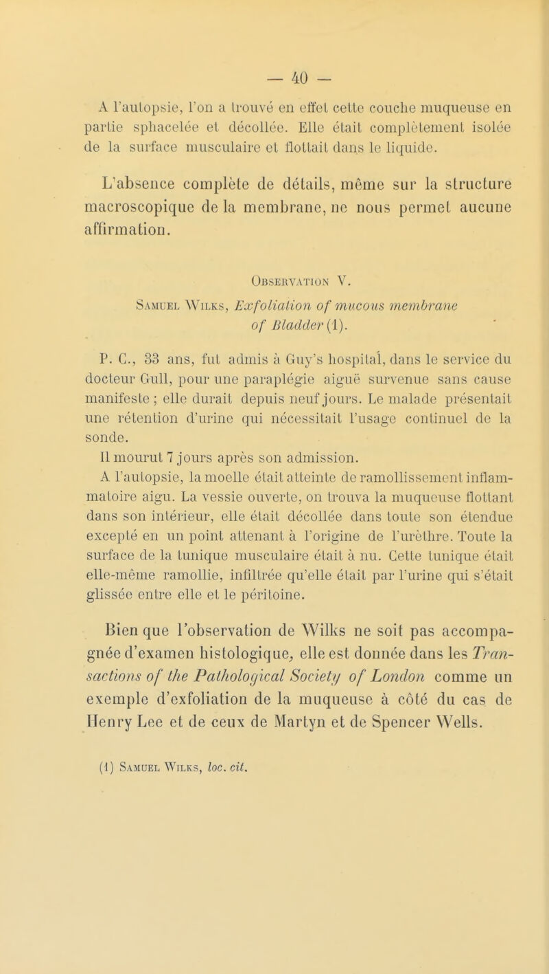 A l'autopsie, l'on a trouvé en effet cette couche muqueuse en partie sphacelée et décollée. Elle était complètement isolée de la surface musculaire et flottait dans le liquide. L'absence complète de détails, même sur la structure macroscopique de la membrane, ne nous permet aucune affirmation. Observation V. Samuel Wilks, Ex foliation of mucous membrane of Bladder (1). P. C, 33 ans, fut admis à Guy's hospital, dans le service du docteur Gull, pour une paraplégie aiguë survenue sans cause manifeste ; elle durait depuis neuf jours. Le malade présentait, une rétention d'urine qui nécessitait l'usage continuel de la sonde. 11 mourut 7 jours après son admission. A l'autopsie, la moelle était atteinte de ramollissement inflam- matoire aigu. La vessie ouverte, on trouva la muqueuse flottant dans son intérieur, elle était décollée dans toute son étendue excepté en un point attenant à l'origine de l'urèthre. Toute la surface de la tunique musculaire était à nu. Cette tunique était elle-même ramollie, infiltrée qu'elle était par l'urine qui s'était glissée entre elle et le péritoine. Bien que l'observation de Wilks ne soit pas accompa- gnée d'examen histologique, elle est donnée dans les Tran- sactions of the Palhological Society of Lonclon comme un exemple d'exfoliation de la muqueuse à côté du cas de Henry Lee et de ceux de Martyn et de Spencer Wells.