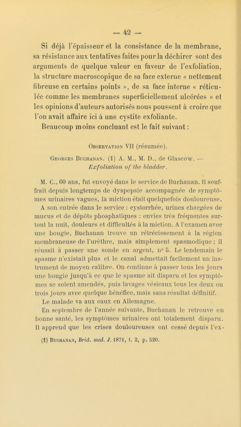 Si déjà l'épaisseur et la consistance de la membrane, sa résistance aux tentatives faites pour la déchirer sont des arguments de quelque valeur en faveur de l'exfoliation, la structure macroscopique de sa face externe « nettement fibreuse en certains points », de sa face interne « réticu- lée comme les membranes superficiellement ulcérées » et les opinions d'auteurs autorisés nous poussent à croire que l'on avait affaire ici à une cystite exfoliante. Beaucoup moins concluant est le fait suivant : Observation VII (résumée). Georges Buchanan. (1) A. M., M. D., de Glascow. — Exfoliation of the bladder. M. C, 60 ans, fut envoyé dans le service de Buchanan. Il souf- frait depuis longtemps de dyspepsie accompagnée de symptô- mes urinaires vagues, la miction était quelquefois douloureuse. A son entrée dans le service : cystorrhée, urines chargées de mucus et de dépôts phosphatiques : envies très fréquentes sur- tout la nuit, douleurs et difficultés à la miction. A l'examen avec une bougie, Buchanan trouve un rétrécissement à la région membraneuse de l'urèthre, mais simplement spasmodique ; il réussit à passer une sonde en argent, n° 5. Le lendemain le spasme n'existait plus et le canal admettait facilement un ins- trument de moyen calibre. On continue à passer tous les jours une bougie jusqu'à ce que le spasme ait disparu et les symptô- mes se soient amendés, puis lavages vésicaux tous les deux ou trois jours avec quelque bénéfice, mais sans résultat définitif. Le malade va aux eaux en Allemagne. En septembre de l'année suivante, Buchanan le retrouve en bonne santé, les symptômes urinaires ont totalement disparu. Il apprend que les crises douloureuses ont cessé depuis l'ex- (1) Buchanan, Brid. med. J. 1871, t. 2, p. 520.
