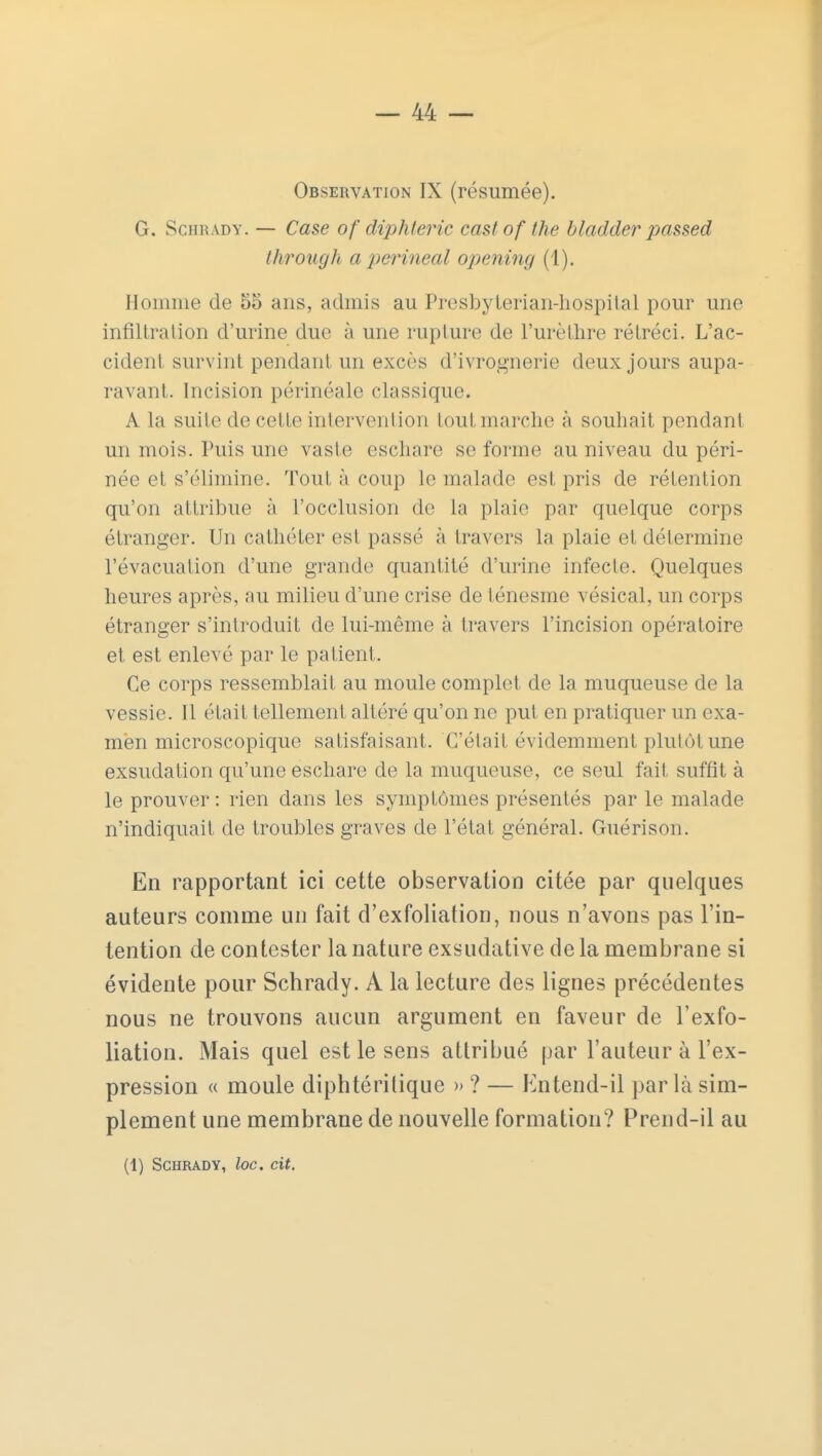 Observation IX (résumée). G. Schràdy. — Case of diphtérie cast of the bladder passed through a perineal opening (1). Homme de 55 ans, admis au Presbylerian-hospital pour une infiltration d'urine due à une rupture de l'urèlhre rétréci. L'ac- cident survint pendant un excès d'ivrognerie deux jours aupa- ravant. Incision périnéale classique. A la suite de cette intervention tout marche à souhait pendant un mois. Puis une vaste eschare se forme au niveau du péri- née et s'élimine. Tout à coup le malade est pris de rétention qu'on attribue à l'occlusion de la plaie par quelque corps étranger. Un cathéter est passé à travers la plaie et détermine l'évacuation d'une grande quantité d'urine infecte. Quelques heures après, au milieu d'une crise de ténesme vésical, un corps étranger s'introduit de lui-même à travers l'incision opératoire et est enlevé par le patient. Ce corps ressemblait au moule complet de la muqueuse de la vessie. Il était tellement altéré qu'on ne put en pratiquer un exa- men microscopique satisfaisant. C'était évidemment plutôt une exsudation qu'une eschare de la muqueuse, ce seul fait suffit à le prouver : rien dans les symptômes présentés par le malade n'indiquait de troubles graves de l'état général. Guérison. En rapportant ici cette observation citée par quelques auteurs comme un fait d'exfoliation, nous n'avons pas l'in- tention de contester la nature exsudative de la membrane si évidente pour Schrady. A la lecture des lignes précédentes nous ne trouvons aucun argument en faveur de l'exfo- liation. Mais quel est le sens attribué par l'auteur à l'ex- pression « moule diphtéritique »? — Entend-il parla sim- plement une membrane de nouvelle formation? Prend-il au (1) Schrady, loc. cit.