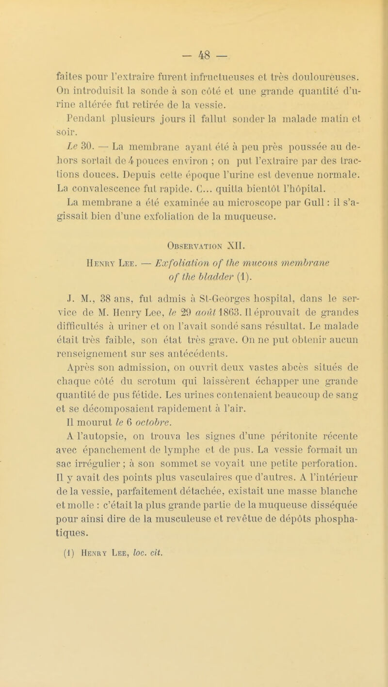 faites pour l'extraire furent infructueuses et très douloureuses. On introduisit la sonde à son côté et une grande quantité d'u- rine altérée fut retirée de la vessie. Pendant plusieurs jours il fallut sonder la malade malin et soir. Le 30. — La membrane ayant été à peu près poussée au de- hors sortail de4pouces environ ; on put l'extraire par des trac- lions douces. Depuis celle époque l'urine est devenue normale. La convalescence fut rapide. (1... quitta bientôt l'hôpital. La membrane a été examinée au microscope par Gull : il s'a- gissait bien d'une exfoliation de la muqueuse. Observation XII. Henry Lee. — Exfoliation of the maçons membrane of the bladder (1). J. M., 38 ans, fut admis à Sl-Georges hospital, dans le ser- vice de M. Henry Lee, le 29 «o?2H863. Il éprouvait de grandes difficultés à uriner et on l'avait sondé sans résultat. Le malade était très faible, son état très grave. On ne put obtenir aucun renseignement sur ses antécédents. Après son admission, on ouvrit deux vastes abcès situés de chaque côté du scrotum qui laissèrent échapper une grande quantité de pus fétide. Les urines contenaient beaucoup de sang et se décomposaient rapidement à l'air. Il mourut le 6 octobre. A l'autopsie, on trouva les signes d'une péritonite récente avec épanchement de lymphe et de pus. La vessie formait un sac irrégulier; à son sommet se voyait une petite perforation. Il y avait des points plus vasculaires que d'autres. A l'intérieur de la vessie, parfaitement détachée, existait une masse blanche et molle : c'était la plus grande partie de la muqueuse disséquée pour ainsi dire de la musculeuse et revêtue de dépôts phospha- tiques. (I) Henry Lee, loc. cit.