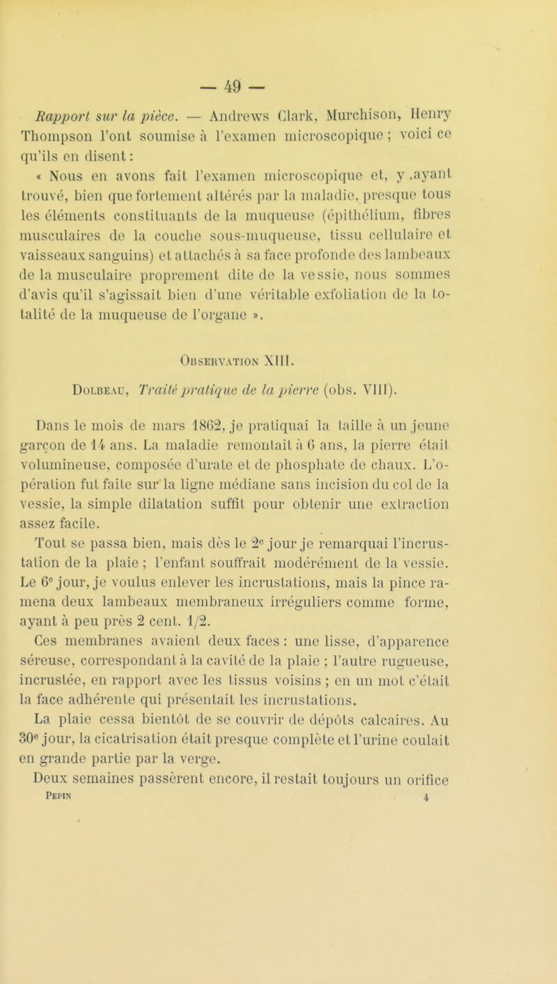 Rapport sur la pièce. — Andrews Clark, Murchison, Henry Thompson l'ont soumise à l'examen microscopique ; voici ce qu'ils en disent : « Nous en avons fait l'examen microscopique et, y.ayant, trouvé, bien que fortement altérés par la maladie, presque tous les éléments constituants de la muqueuse (épithélium, fibres musculaires de la couche sous-muqueuse, tissu cellulaire et vaisseaux sanguins) et attachés à sa face profonde des lambeaux de la musculaire proprement dite de la vessie, nous sommes d'avis qu'il s'agissait bien d'une véritable exfoliation de la to- talité de la muqueuse de l'organe ». Observation XIII. Dolbeau, Traité pratique de la pierre (obs. VIII). Dans le mois de mars 18G2, je pratiquai la taille à un jeune garçon de 14 ans. La maladie remontait à G ans, la pierre était volumineuse, composée d'urate et de phosphate de chaux. L'o- pération fut faile sur la ligne médiane sans incision du col de la vessie, la simple dilatation suffît pour obtenir une extraction assez facile. Tout se passa bien, mais dès le 2e jour je remarquai l'incrus- tation de la plaie ; l'enfant souffrait modérément de la vessie. Le 6e jour, je voulus enlever les incrustations, mais la pince ra- mena deux lambeaux membraneux irréguliers comme forme, ayant à peu près 2 cent. 1/2. Ces membranes avaient deux faces : une lisse, d'apparence séreuse, correspondant à la cavité de la plaie ; l'autre rugueuse, incrustée, en rapport avec les tissus voisins ; en un mol c'était la face adhérente qui présentait les incrusta lions. La plaie cessa bientôt de se couvrir de dépôts calcaires. Au 30e jour, la cicatrisation était presque complète et l'urine coulait en grande partie par la verge. Deux semaines passèrent encore, il restait toujours un orifice Pépin \