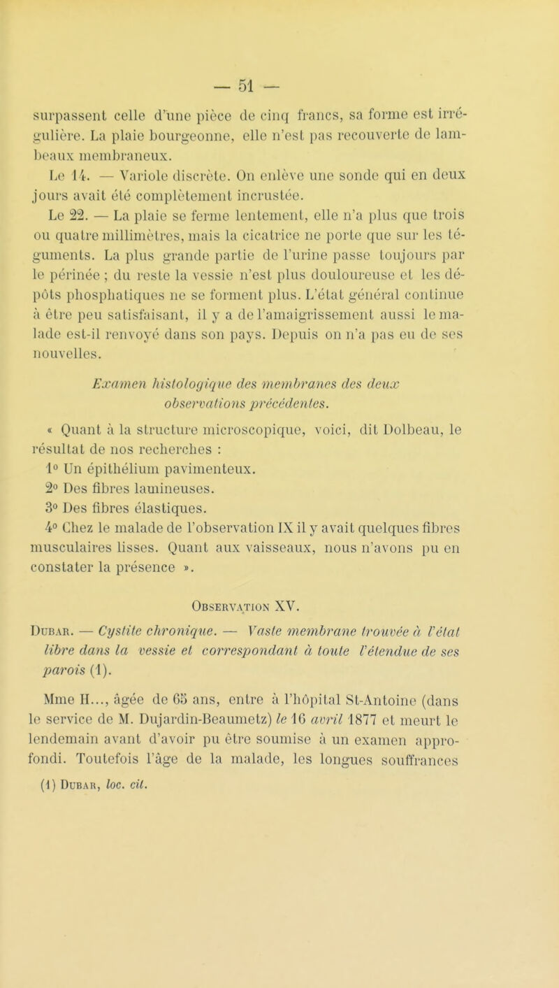 surpassent celle d'une pièce de cinq francs, sa forme est irré- gulière. La plaie bourgeonne, elle n'est pas recouverte de lam- beaux membraneux. Le 14. Variole discrète. On enlève une sonde qui en deux jours avait été complètement incrustée. Le 22. — La plaie se ferme lentement, elle n'a plus que trois ou quatre millimètres, mais la cicatrice ne porte que sur les té- guments. La plus grande partie de l'urine passe toujours par le périnée ; du reste la vessie n'est plus douloureuse et les dé- pôts phosphatiques ne se forment plus. L'état général continue à être peu satisfaisant, il y a de l'amaigrissement aussi le ma- lade est-il renvoyé dans son pays. Depuis on n'a pas eu de ses nouvelles. Examen histologique des membranes des deux observa/ions précédentes. « Quant à la structure microscopique, voici, dit Dolbeau, le résultat de nos recherches : 1° Un épithélium pavimenteux. 2° Des fibres lamineuses. 3° Des fibres élastiques. 4° Chez le malade de l'observation IX il y avait quelques fibres musculaires lisses. Quant aux vaisseaux, nous n'avons pu en constater la présence ». Observation XV. Dcbar. — Cystite chronique. — Vaste membrane trouvée à l'état libre dans la vessie et correspondant à toute l'étendue de ses parois (1). Mme H..., âgée de 65 ans, entre à l'hôpital St-Antoine (dans le service de M. Dujardin-Beaumetz) le 16 avril 1877 et meurt le lendemain avant d'avoir pu être soumise à un examen appro- fondi. Toutefois l'âge de la malade, les longues souffrances (1) Dubar, loc. cil.