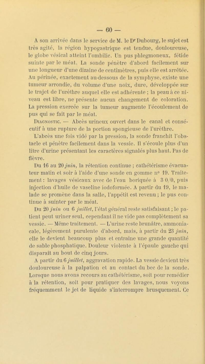 A son arrivée dans le service de M. le Dr Dubourg, le sujet est très agité, la région hypogastrique est tendue, douloureuse, le globe vésical atteint l'ombilic. Un pus phlegmoneux, fétide suinte par le méat. La sonde pénètre d'abord facilement sur une longueur d'une dizaine de centimètres, puis elle est arrêtée. Au périnée, exactement au-dessous de la symphyse, existe une tumeur arrondie, du volume d'une noix, dure, développée sur le trajet de l'urèthre auquel elle est adhérente ; la peau à ce ni- veau est libre, ne présente aucun changement de coloration. La pression exercée sur la tumeur augmente l'écoulement de pus qui se fait par le méat. Diagnostic. — Abcès urineux ouvert dans le canal et consé- cutif à une rupture de la portion spongieuse de l'urèthre. L'abcès une fois vidé par la pression, la sonde franchit l'obs- tacle et pénètre facilement dans la vessie. Il s'écoule plus d'un litre d'urine présentant les caractères signalés plus haut. Pas de fièvre. Du 16 au HOjuin, la rétention continue ; cathétérisme évacua- teur matin et soir à l'aide d'une sonde en gomme n° 19. Traite- ment: lavages vésicaux avec de l'eau boriquée à 3 0/0, puis injection d'huile de vaseline iodoformée. A partir du 19, le ma- lade se promène dans la salle, l'appétit est revenu ; le pus con- tinue à suinter par le méat. Du 20 juin ou 6 juillet, l'état général reste satisfaisant ; le pa- tient peut uriner seul, cependant il ne vide pas complètement sa vessie. — Même traitement. — L'urine reste brunâtre, ammonia- cale, légèrement purulente d'abord, mais, à partir du 23 juin, elle le devient beaucoup plus et entraîne une grande quantité de sable phosphatique. Douleur violente à l'épaule gauche qui disparaît au bout de cinq jours. A partir du Q juillet, aggravation rapide. La vessie devient très douloureuse à la palpation et au contact du bec de la sonde. Lorsque nous avons recours au cathétérisme, soit pour remédier à la rétention, soit pour pratiquer des lavages, nous voyons fréquemment le jet de liquide s'interrompre brusquement. Ce