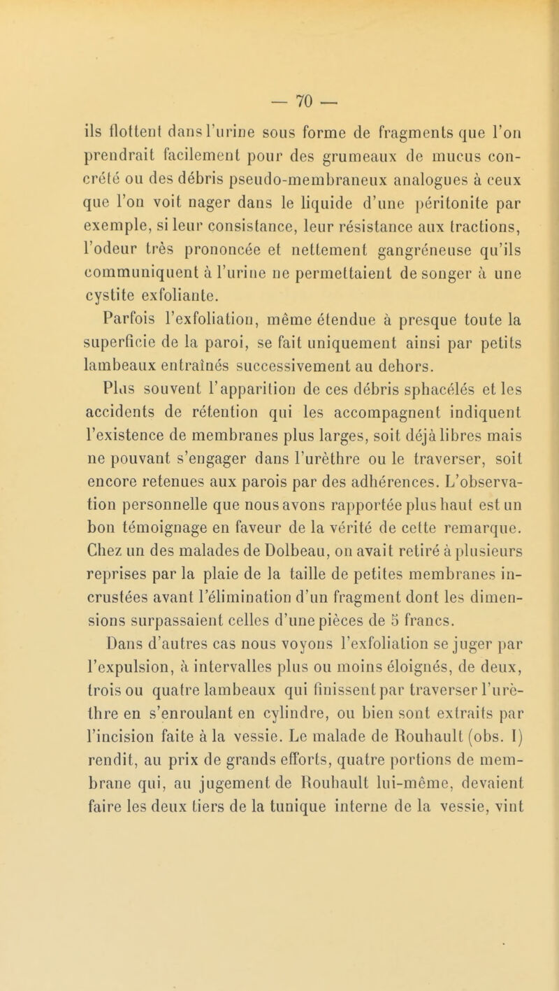 ils flottent dans l'urine sous forme de fragments que l'on prendrait facilement pour des grumeaux de mucus con- crète ou des débris pseudo-membraneux analogues à ceux que l'on voit nager dans le liquide d'une péritonite par exemple, si leur consistance, leur résistance aux tractions, l'odeur très prononcée et nettement gangréneuse qu'ils communiquent à l'urine ne permettaient de songer à une cystite exfoliante. Parfois l'exfoliation, même étendue à presque toute la superficie de la paroi, se fait uniquement ainsi par petits lambeaux entraînés successivement au dehors. Plus souvent l'apparition de ces débris sphacélés et les accidents de rétention qui les accompagnent indiquent l'existence de membranes plus larges, soit déjà libres mais ne pouvant s'engager dans l'urèthre ou le traverser, soit encore retenues aux parois par des adhérences. L'observa- tion personnelle que nous avons rapportée plus haut est un bon témoignage en faveur de la vérité de cette remarque. Chez un des malades de Dolbeau, on avait retiré à plusieurs reprises par la plaie de la taille de petites membranes in- crustées avant l'élimination d'un fragment dont les dimen- sions surpassaient celles d'une pièces de 5 francs. Dans d'autres cas nous voyons l'exfoliation se juger par l'expulsion, à intervalles plus ou moins éloignés, de deux, trois ou quatre lambeaux qui finissent par traverser l'urè- thre en s'enroulant en cylindre, ou bien sont extraits par l'incision faite à la vessie. Le malade de Rouhault (obs. I) rendit, au prix de grands efforts, quatre portions de mem- brane qui, au jugement de Rouhault lui-même, devaient faire les deux tiers de la tunique interne de la vessie, vint