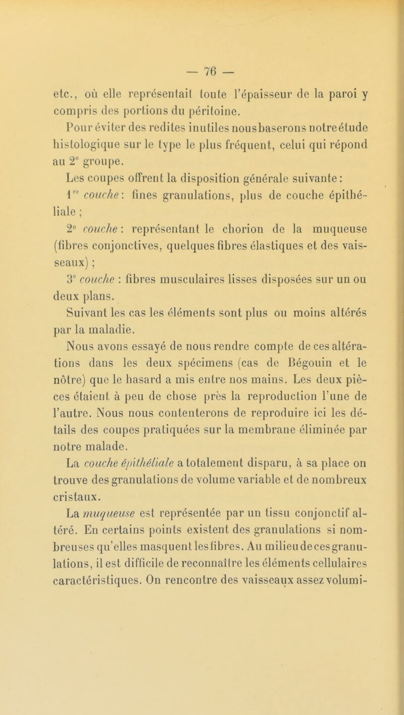 etc., où elle représentait toute l'épaisseur de la paroi y compris des portions du péritoine. Pour éviter des redites inutiles nousbaserons notreétude histologique sur le type le plus fréquent, celui qui répond au 2e groupe. Les coupes offrent la disposition générale suivante: lre couche: fines granulations, plus de couche épilhé- liale ; 2e couche : représentant le chorion de la muqueuse (fibres conjonctives, quelques fibres élastiques et des vais- seaux) ; 3e couche : fibres musculaires lisses disposées sur un ou deux plans. Suivant les cas les éléments sont plus ou moins altérés par la maladie. Nous avons essayé de nous rendre compte de ces altéra- tions dans les deux spécimens (cas de Bégouin et le nôtre) que le hasard a mis entre nos mains. Les deux piè- ces étaient à peu de chose près la reproduction l'une de l'autre. Nous nous contenterons de reproduire ici les dé- tails des coupes pratiquées sur la membrane éliminée par notre malade. La couche é/nthéliale a totalement disparu, à sa place on trouve des granulations de volume variable et de nombreux cristaux. La muqueuse est représentée par un tissu conjonctif al- téré. En certains points existent des granulations si nom- breuses qu'elles masquentlesfibres. Au milieudecesgranu- lations, il est difficile de reconnaître les éléments cellulaires caractéristiques. On rencontre des vaisseaux assez volumi-