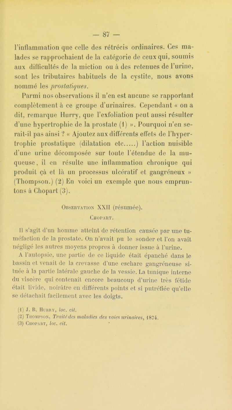 l'inflammation que celle des rétrécis ordinaires. Ces ma- lades se rapprochaient de la catégorie de ceux qui, soumis aux difficultés de la miction ou à des retenues de l'urine, sont les tributaires habituels de la cystite, nous avons nommé les prostatiques. Parmi nos observations il n'en est aucune se rapportant complètement à ce groupe d'urinaires. Cependant « on a dit, remarque llurry, que l'exfoliation peut aussi résulter d'une hypertrophie de la prostate (1) ». Pourquoi n'en se- rait-il pas ainsi ? « Ajoutez aux différents effets de l'hyper- trophie prostatique (dilatation etc ) l'action nuisible d'une urine décomposée sur toute l'étendue de la mu- queuse, il en résulte une inflammation chronique qui produit çà et là un processus ulcératif et gangréneux » (Thompson.) (2) En voici un exemple que nous emprun- tons à Chopart (3). Observation XXII (résumée). Chopart. Il s'agit d'un homme atteint de rétention causée par une tu- méfaction de la prostate. On n'avait pu le sonder et l'on avait négligé les autres moyens propres à donner issue à l'urine. A l'autopsie, une partie de ce liquide était épanché dans le bassin et venait de la crevasse d'une eschare gangreneuse si- tuée à la partie latérale gauche de la vessie. La tunique interne du viscère qui contenait encore beaucoup d'urine très fétide était livide, noirâtre en différents points et si putréfiée qu'elle se détachait facilement avec les doigts. (1) J. B. Hobby, loc. cit. (2) Thompson, Traité des maladies des voies urinaires, 1874. (3) Chopart, loc. cit.