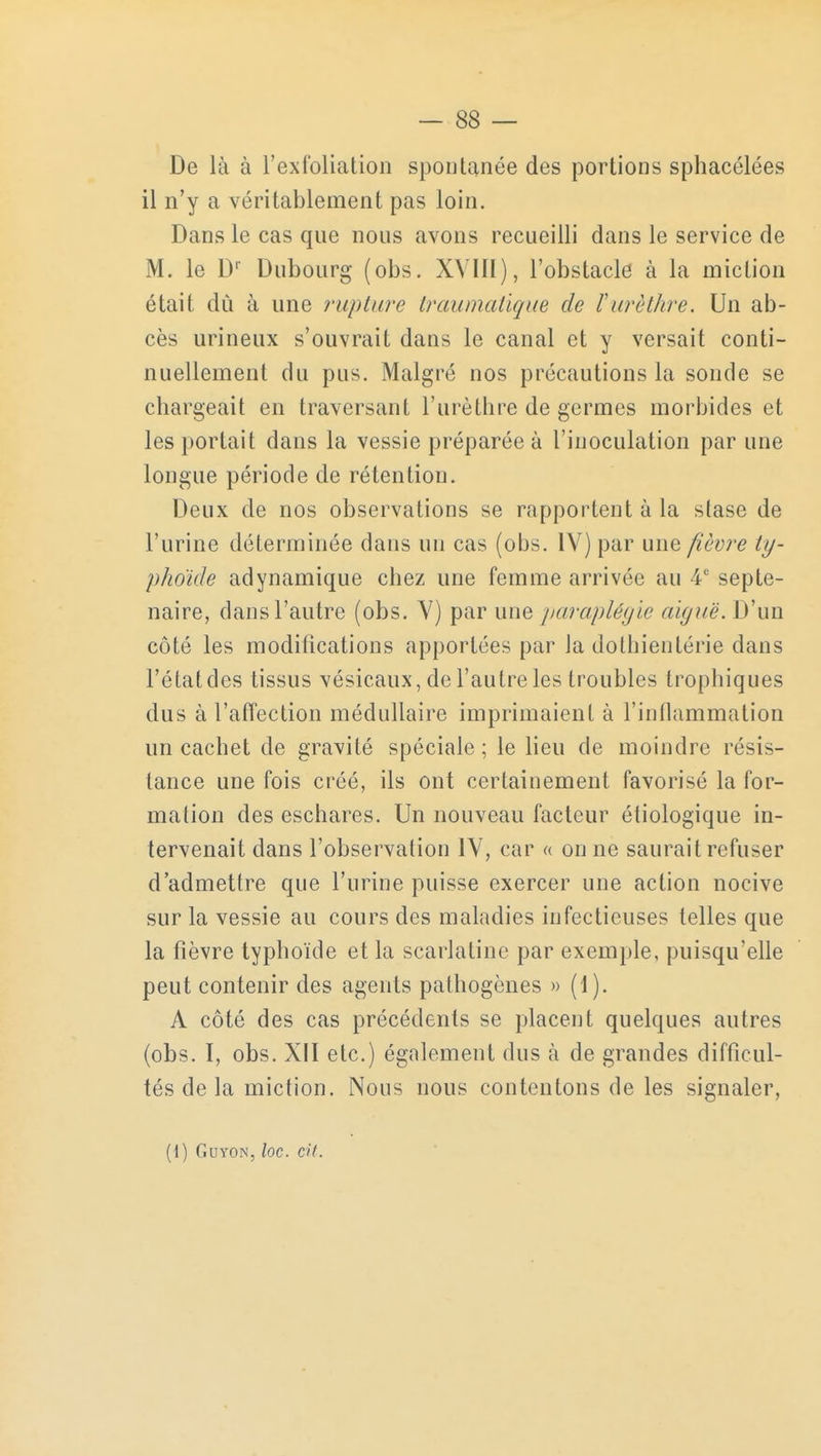 De là à l'exfoliation spontanée des portions sphacélées il n'y a véritablement pas loin. Dans le cas que nous avons recueilli dans le service de M. le Dr Dubourg (obs. XVIII), l'obstacle à la miction était dû à une rupture traumatique de ïurèthre. Un ab- cès urineux s'ouvrait dans le canal et y versait conti- nuellement du pus. Malgré nos précautions la sonde se chargeait en traversant l'urèthre de germes morbides et les portait dans la vessie préparée à l'inoculation par une longue période de rétention. Deux de nos observations se rapportent à la stase de l'urine déterminée dans un cas (obs. IV) par une fièvre ty- phoïde adynamique chez une femme arrivée au 4e septé- naire, dans l'autre (obs. V) par une paraplégie aiguë. D'un côté les modifications apportées par la dolhientérie dans l'état des tissus vésicaux, de l'autre les troubles trophiques dus à l'affection médullaire imprimaient à l'inflammation un cachet de gravité spéciale ; le lieu de moindre résis- tance une fois créé, ils ont certainement favorisé la for- mation des eschares. Un nouveau facteur éliologique in- tervenait dans l'observation IV, car « on ne saurait refuser d'admettre que l'urine puisse exercer une action nocive sur la vessie au cours des maladies infectieuses telles que la fièvre typhoïde et la scarlatine par exemple, puisqu'elle peut contenir des agents pathogènes » (1). A côté des cas précédents se placent quelques autres (obs. I, obs. XII etc.) également dus à de grandes difficul- tés de la miction. Nous nous contentons de les signaler,