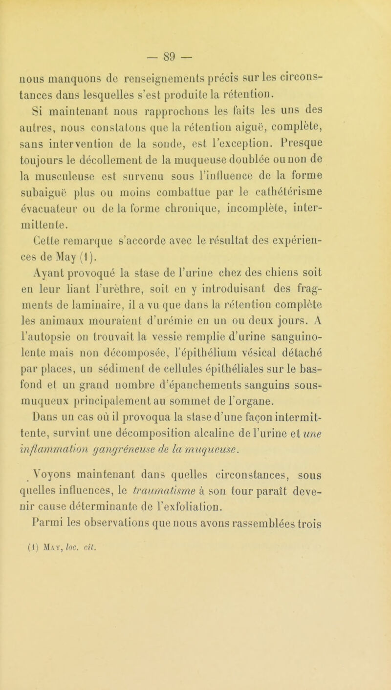 nous manquons de renseignements précis sur les circons- tances dans lesquelles s'est produite la rétention. Si maintenant nous rapprochons les faits les uns des autres, nous constatons que la rétention aiguë, complète, sans intervention de la sonde est l'exception. Presque toujours le décollement de la muqueuse doublée ou non de la musculeuse est survenu sous l'influence de la forme subaiguë pins ou moins combattue par le cathétérisme évacuatenr ou de la forme chronique, incomplète, inter- mittente. Cette remarque s'accorde avec le résultat des expérien- ces de May (I ). Ayant provoqué la stase de l'urine chez des chiens soit en leur liant l'urèthre, soit en y introduisant des frag- ments de laminaire, il a vu que dans la rétention complète les animaux mouraient d'urémie en un ou deux jours. A l'autopsie on trouvait la vessie remplie d'urine sanguino- lente mais non décomposée, l'épithélium vésical détaché par places, un sédiment de cellules épithéliales sur le bas- fond et un grand nombre d'épanchements sanguins sous- muqueux principalement au sommet de l'organe. Dans un cas où il provoqua la stase d'une façon intermit- tente, survint une décomposition alcaline de l'urine et une inflammation gangréneuse de la muqueuse. Voyons maintenant dans quelles circonstances, sous quelles influences, le traumatisme à son tour paraît deve- nir cause déterminante de l'exfolialion. Parmi les observations que nous avons rassemblées trois