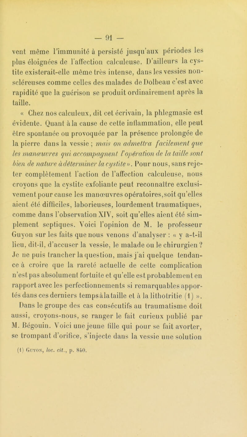 — 01 — vent même l'immunité à persisté jusqu'aux périodes les plus éloignées de l'affection calculeuse. D'ailleurs la cys- tite existerait-elle même très intense, dans les vessies non- scléreuses comme celles des malades de Dolbeau c'est avec rapidité que la guérison se produit ordinairement après la taille. « Chez nos calculeux, dit cet écrivain, la phlegmasie est évidente. Quant à la cause de cette inflammation, elle peut être spontanée ou provoquée par la présence prolongée de la pierre dans la vessie ; mais on admettra facilement que les manœuvres qui accompagnent l'opération de la taille sont bien de nature àdéterminer la cystite». Pour nous, sans reje- ter complètement l'action de l'affection calculeuse, nous croyons que la cystite exfoliante peut reconnaître exclusi- vement pour cause les manœuvres opératoires,soit qu'elles aient été difficiles, laborieuses, lourdement traumatiques, comme dans l'observation XIY, soit qu'elles aient été sim- plement septiques. Voici l'opinion de M. le professeur Guyon sur les faits que nous venons d'analyser : « y a-t-il lieu, dit-il, d'accuser la vessie, le malade ou le chirurgien ? Je ne puis trancher la question, mais j'ai quelque tendan- ce à croire que la rareté actuelle de cette complication n'est pas absolument fortuite et qu'elle est probablement en rapport avec les perfectionnements si remarquables appor- tés dans ces derniers tempsàlataille et à la lithotritie (1) ». Dans le groupe des cas consécutifs au traumatisme doit aussi, croyons-nous, se ranger le fait curieux publié par M. Bégouin. Voici une jeune fille qui pour se fait avorter, se trompant d'orifice, s'injecte dans la vessie une solution