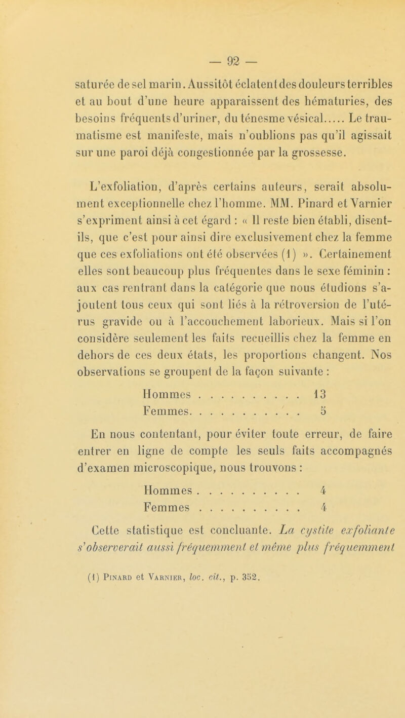 saturée de sel marin. Aussitôt éclatent des douleurs terribles et au bout d'une heure apparaissent des hématuries, des besoins fréquents d'uriner, du ténesme vésical Le trau- matisme est manifeste, mais n'oublions pas qu'il agissait sur une paroi déjà congestionnée par la grossesse. L'exfoliation, d'après certains auteurs, serait absolu- ment exceptionnelle chez l'homme. MM. Pinard et Varnier s'expriment ainsi à cet égard : « 11 reste bien établi, disent- ils, que c'est pour ainsi dire exclusivement chez la femme que ces exfoliations ont été observées (1) ». Certainement elles sont beaucoup plus fréquentes dans le sexe féminin : aux cas rentrant dans la catégorie que nous étudions s'a- joutent tous ceux qui sont liés à la rétroversion de l'uté- rus gravide ou à l'accouchement laborieux. Mais si l'on considère seulement les faits recueillis chez la femme en dehors de ces deux états, les proportions changent. Nos observations se groupent de la façon suivante : En nous contentant, pour éviter toute erreur, de faire entrer en ligne de compte les seuls faits accompagnés d'examen microscopique, nous trouvons : Cette statistique est concluante. La cystite exfoliante s'observerait aussi fréquemment el même plus fréquemment Hommes Femmes. 13 5 Hommes Femmes 4 (1) Pinard et Varnikr, loc. cit., p. 352.