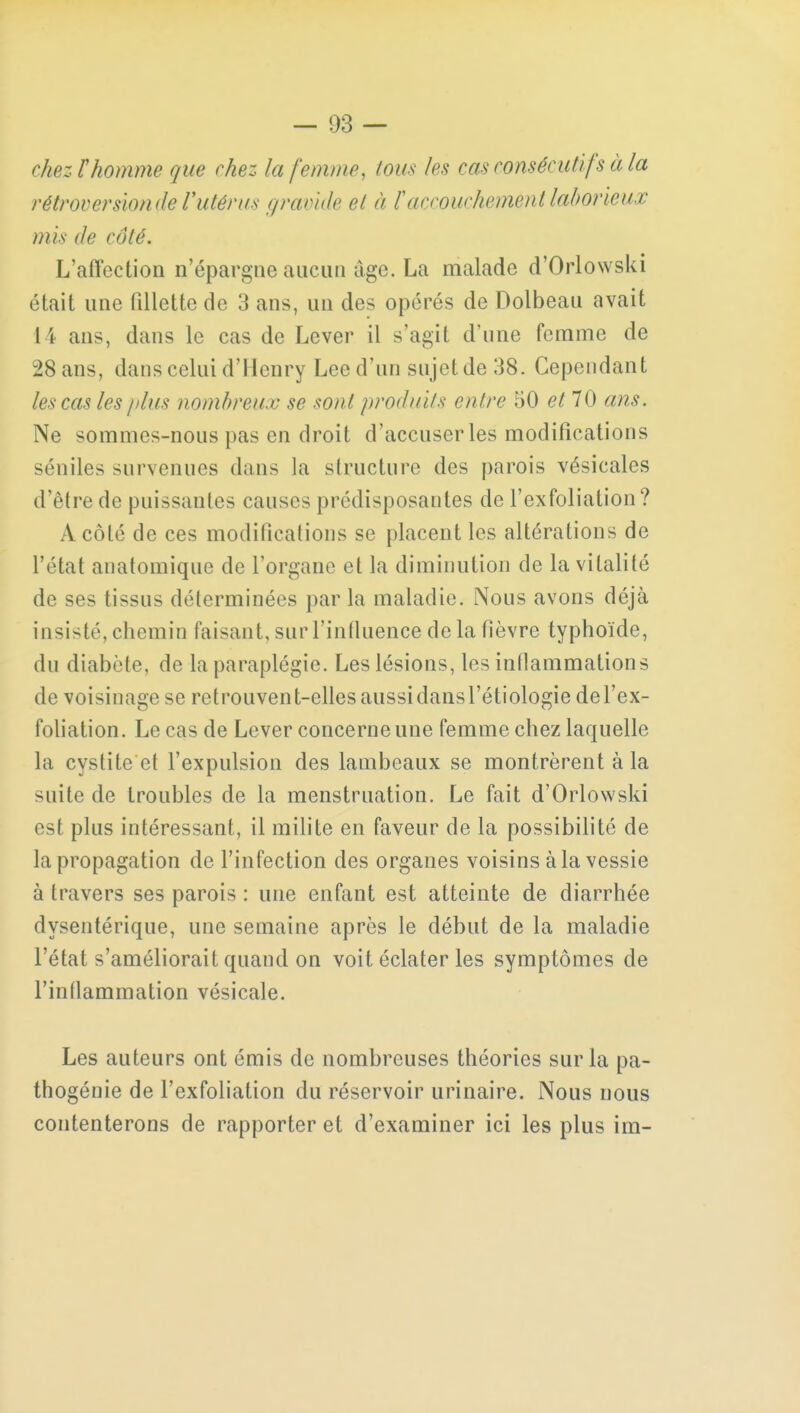 ckezThomme que chez la femme, tous les cas consécutif s à la rétroversiondel'utérus gravide et à F accouchement laborieux mis de côté. L'affection n'épargne aucun âge. La malade d'Orlowski était une fillette de 3 ans, un des opérés de Dolbeau avait 1 ï ans, dans le cas de Lever il s'agit d'une femme de 28 ans, dans celui d'Henry Lee d'un sujet de 38. Cependant les cas les plus nombreux se sont produits entre 50 et 70 ans. Ne sommes-nous pas en droit d'accuser les modifications séniles survenues dans la structure des parois vésicales d'être de puissantes causes prédisposantes de l'exfoliation? A côté de ces modifications se placent les altérations de l'état anatomique de l'organe et la diminution de la vitalité de ses tissus déterminées par la maladie. Nous avons déjà insisté, chemin faisant, sur l'influence de la fièvre typhoïde, du diabète, de la paraplégie. Les lésions, les inflammations de voisinage se retrouvent-elles aussi dans l'étiologie de l'ex- foliation. Le cas de Lever concerne une femme chez laquelle la cystite et l'expulsion des lambeaux se montrèrent à la suite de troubles de la menstruation. Le fait d'Orlowski est plus intéressant, il milite en faveur de la possibilité de la propagation de l'infection des organes voisins à la vessie à travers ses parois : une enfant est atteinte de diarrhée dysentérique, une semaine après le début de la maladie l'état s'améliorait quand on voit éclater les symptômes de l'inflammation vésicale. Les auteurs ont émis de nombreuses théories sur la pa- thogénie de l'exfoliation du réservoir urinaire. Nous nous contenterons de rapporter et d'examiner ici les plus im-