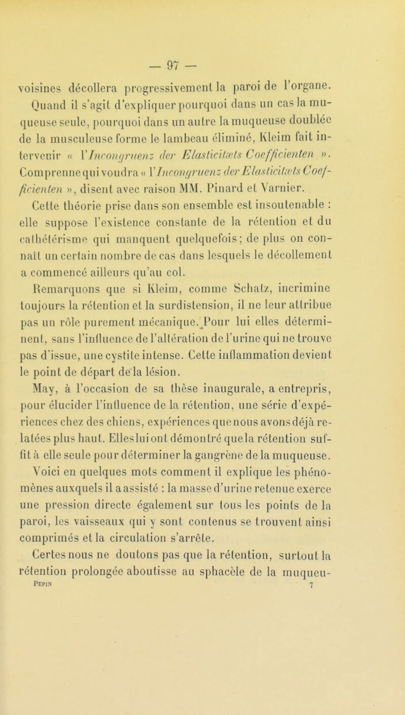 voisines décollera progressivement la paroi de l'organe. Quand il s'agit d'expliquer pourquoi dans un cas la mu- queuse seule, pourquoi dans un autre la muqueuse doublée de la musculeuse forme le lambeau éliminé, Kleim fait in- tervenir a Ylncongruenz der Eiasticitœts Coefficienten ». Comprenne qui voudra» Ylncongruenz der Elasticitœts Coef- ficienten », disent avec raison MM. Pinard et Varnier. Cette théorie prise dans son ensemble est insoutenable : elle suppose l'existence constante de la rétention et du cathétérisme qui manquent quelquefois; déplus on con- naît un certain nombre de cas dans lesquels le décollement a commencé ailleurs qu'au col. Remarquons que si Kleim, comme Schatz, incrimine toujours la rétention et la surdistension, il ne leur attribue pas un rôle purement mécanique.Tour lui elles détermi- nent, sans l'influence de l'altération de l'urine qui ne trouve pas d'issue, une cystite intense. Cette inflammation devient le point de départ delà lésion. May, à l'occasion de sa thèse inaugurale, a entrepris, pour élucider l'influence de la rétention, une série d'expé- riences chez des chiens, expériences que nous avonsdéjà re- latées plus haut. Ellesluiont démontré quela rétention suf- fit à elle seule pour déterminer la gangrène de la muqueuse. Voici en quelques mots comment il explique les phéno- mènes auxquels il a assisté : la masse d'urine retenue exerce une pression directe également sur tous les points de la paroi, les vaisseaux qui y sont contenus se trouvent ainsi comprimés et la circulation s'arrête. Certes nous ne doutons pas que la rétention, surtout la rétention prolongée aboutisse au sphacèle de la muqueu-