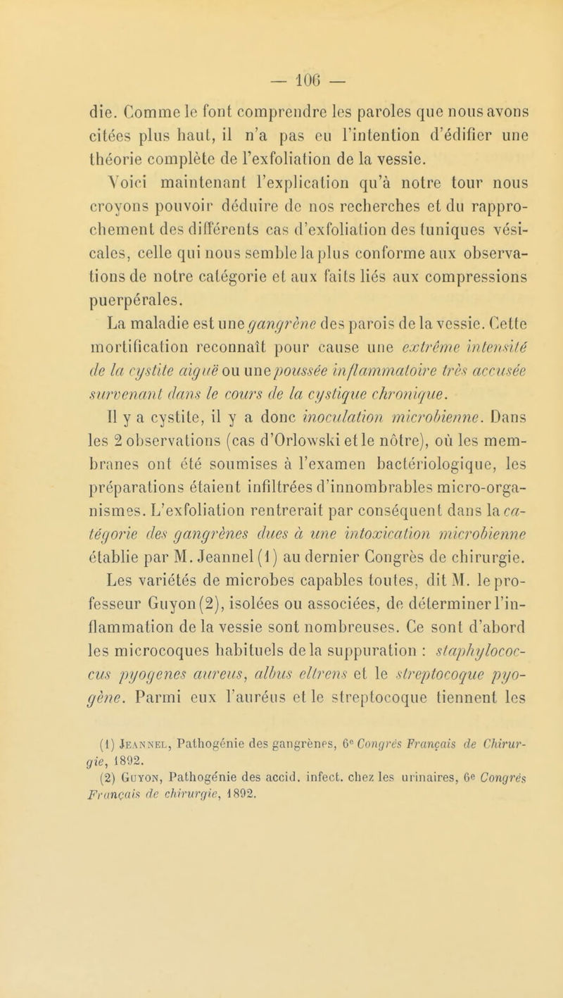 — 100 — die. Comme le font comprendre les paroles que nous avons citées plus haut, il n'a pas eu l'intention d'édifier une théorie complète de l'exfoliation de la vessie. Voici maintenant l'explication qu'à notre tour nous croyons pouvoir déduire de nos recherches et du rappro- chement des différents cas d'exfolialion des tuniques vési- cales, celle qui nous semble la plus conforme aux observa- tions de notre catégorie et aux faits liés aux compressions puerpérales. La maladie est une gangrené des parois de la vessie. Cette mortification reconnaît pour cause une extrême intensité de la cystite aiguë ou une poussée inflammatoire très accusée survenant dans le cours de la cystique chronique. Il y a cystite, il y a donc inoculation microbienne. Dans les 2 observations (cas d'Orlowski et le nôtre), où les mem- branes ont été soumises à l'examen bactériologique, les préparations étaient infiltrées d'innombrables micro-orga- nismes. L'exfoliation rentrerait par conséquent dans lac#- tégorie des gangrènes dues à une intoxication microbienne établie par M. Jeannel (1) au dernier Congrès de chirurgie. Les variétés de microbes capables toutes, dit M. le pro- fesseur Guyon(2), isolées ou associées, de déterminer l'in- flammation de la vessie sont nombreuses. Ce sont d'abord les microcoques habituels delà suppuration : staphylococ- cus pyogenes aureus, albus eltrens et le streptocoque pyo- gène. Parmi eux l'auréus et le streptocoque tiennent les (1) Jeannel, Pathogénie des gangrènes, 6e Congrès Français de Chirur- gie, 1892. (2) Guyon, Pathogénie des accid. infect, chez les urinaires, 6c Congrès Français de chirurgie, 1892.