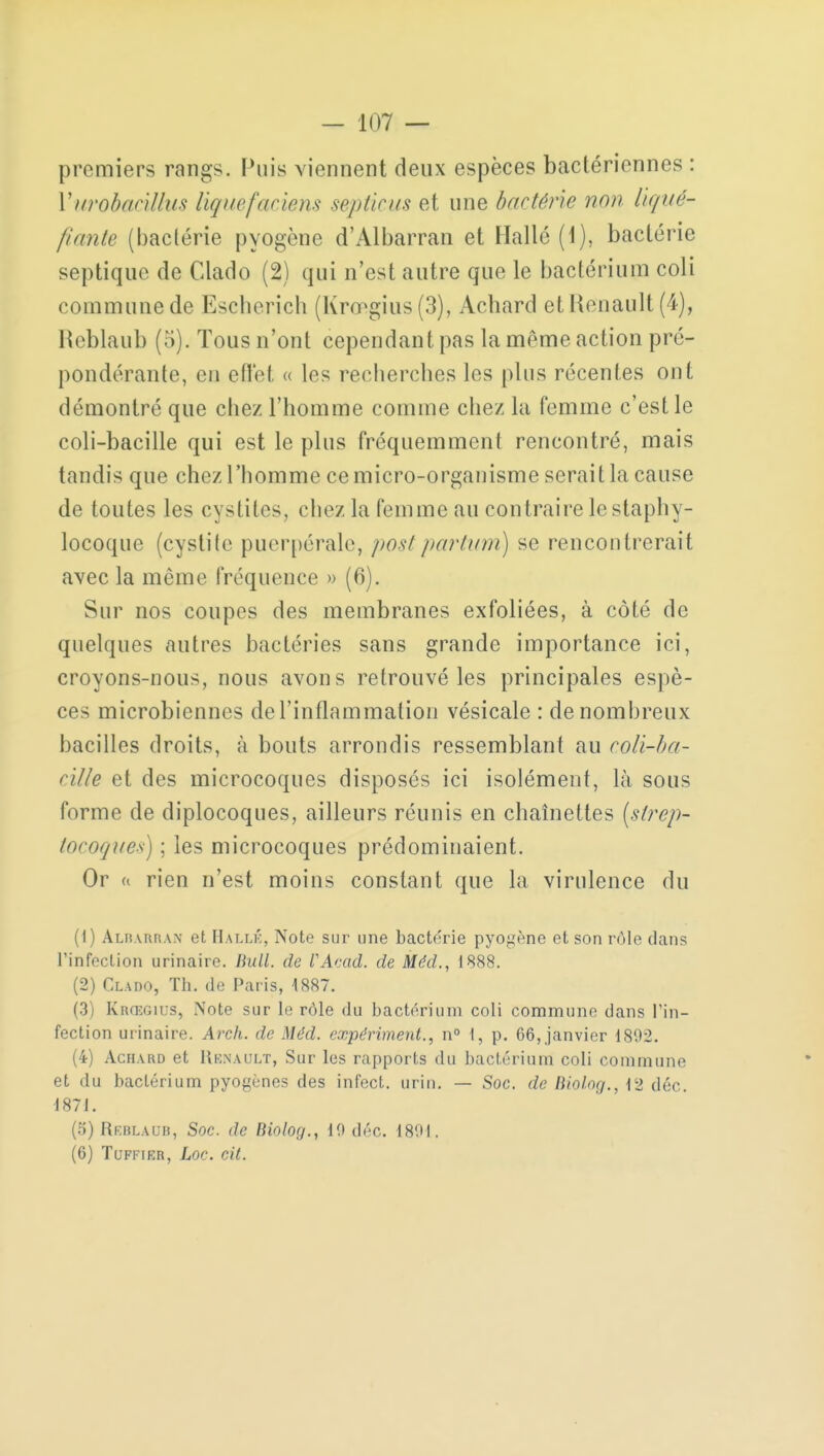 premiers rangs. Puis viennent deux espèces bactériennes : Yurobadlhis liquefaciens septicus et une bactérie non liqué- fiante (bactérie pyogène d'Albarran et Halle (1), bactérie septique de Clado (2) qui n'est autre que le bactérium coli commune de Escberich (Krœgius(3), Achard etRcnault (4), Reblaub (5). Tous n'ont cependant pas la même action pré- pondérante, en effet « los recherches les plus récentes ont démontré que cliez l'homme comme chez la femme c'est le coli-bacille qui est le plus fréquemment rencontré, mais tandis que chez l'homme ce micro-organisme serait la cause de toutes les cy>lik>, chez la femme au contraire le staphy- locoque (cystite puerpérale, post pari uni) se rencontrerait avec la même fréquence » (6). Sur nos coupes des membranes exfoliées, à côté de quelques autres bactéries sans grande importance ici, croyons-nous, nous avons retrouvé les principales espè- ces microbiennes de l'inflammation vésicale : de nombreux bacilles droits, à bouts arrondis ressemblant au coli-ha- cilie et des microcoques disposés ici isolément, là sous forme de diplocoques, ailleurs réunis en chaînettes [strep- tocoques) ; les microcoques prédominaient. Or « rien n'est moins constant que la virulence du (1) Albarran et Hallk, Note sur une bactérie pyogène et son rôle dans l'infection urinaire. Bull, de VAcad. de Méd., 1888. (2) Clado, Th. de Paris, 4887. (3) Krœgius, Note sur le rôle du bactérium coli commune dans l'in- fection urinaire. Arch. de Méd. expériment., n° 1, p. 66, janvier 1892. (4) Achard et Hknault, Sur les rapports du bactérium coli commune et du bactérium pyogènes des infect, urin. — Soc. de Biolog., 12 déc. 1871. (5) Reblaub, Soc. de Biolog., 10 déc. 1891, (6) Tuffirr, Loc. cit.
