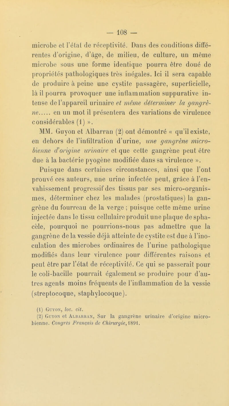 microbe et l'étal de réceptivité. Dans des conditions diffé- rentes d'origine, d'âge, de milieu, de culture, un même microbe sous une forme identique pourra être doué de propriétés pathologiques très inégales. Ici il sera capable de produire à peine une cystile passagère, superficielle, là il pourra provoquer une inflammation suppurative in- tense de l'appareil urinaire et même déterminer la gangrè- ne en un mot il présentera des variations de virulence considérables (1) ». MM. Guyon et Albarran (2) ont démontré « qu'il existe, en dehors de l'infiltration d'urine, une gangrène micro- bienne d'origine urinaire et que cette gangrène peut être due à la bactérie pyogène modifiée dans sa virulence ». Puisque dans certaines circonstances, ainsi que l'ont prouvé ces auteurs, une urine infectée peut, grâce à l'en- vahissement progressif des tissus par ses micro-organis- mes, déterminer chez les malades (prostatiques) la gan- grène du fourreau de la verge ; puisque cette même urine injectée dans le tissu cellulaire produit une plaque de spha- cèle, pourquoi ne pourrions-nous pas admettre que la gangrène de la vessie déjà atteinte de cystite est due à l'ino- culation des microbes ordinaires de l'urine pathologique modifiés dans leur virulence pour différentes raisons et peut être par l'état de réceptivité. Ce qui se passerait pour le coli-bacille pourrait également se produire pour d'au- tres agents moins fréquents de l'inflammation de la vessie (streptocoque, staphylocoque). (1) Guyon, loc. cit. (2) Guyon et Albarran, Sur la gangrène urinaire d'origine micro- bienne. Congrès Français de Chirurgie, 4891.