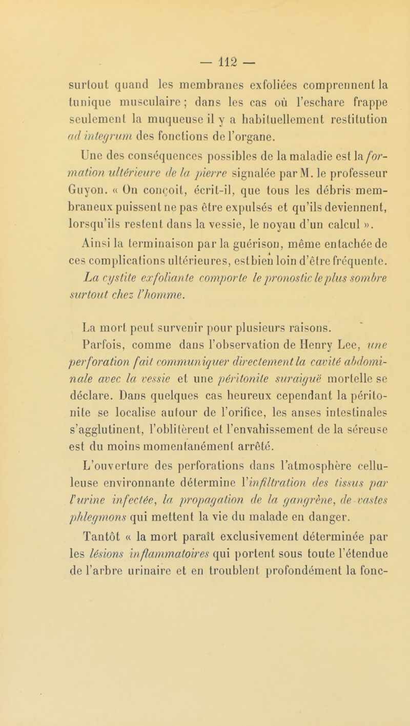 surtout quand les membranes exfoliées comprennent la tunique musculaire; dans les cas où l'eschare frappe seulement la muqueuse il y a habituellement restitution ad integrum des fonctions de l'organe. Une des conséquences possibles de la maladie est la for- mation ultérieure de la pierre signalée par M. le professeur Guyon. « On conçoit, écrit-il, que tous les débris mem- braneux puissent ne pas être expulsés et qu'ils deviennent, lorsqu'ils restent dans la vessie, le noyau d'un calcul ». Ainsi la terminaison par la guérison, même entachée de ces complications ultérieures, estbien loin d'être fréquente. La cystite exfoliante comporte le pronostic le plus sombre surtout chez l'homme. La mort peut survenir pour plusieurs raisons. Parfois, comme dans l'observation de Henry Lee, une perforation fait communiquer directement la cavité abdomi- nale avec la vessie et une péritonite suraiguë mortelle se déclare. Dans quelques cas heureux cependant la périto- nite se localise autour de l'orifice, les anses intestinales s'agglutinent, l'oblitèrent et l'envahissement de la séreuse est du moins momentanément arrêté. L'ouverture des perforations dans l'atmosphère cellu- leuse environnante détermine Xinfiltration des tissus par l'urine infectée, la propagation de la gangrène, de vastes phlegmons qui mettent la vie du malade en danger. Tantôt « la mort paraît exclusivement déterminée par les lésions inflammatoires qui portent sous toute l'étendue de l'arbre urinaire et en troublent profondément la fonc-