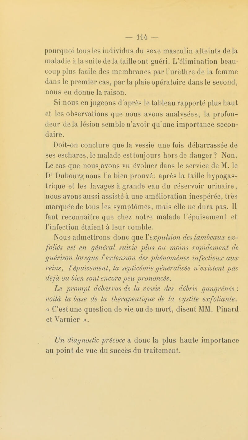 pourquoi tous les individus du sexe masculin atteints delà maladie à la suite de la taille ont guéri. L'élimination beau- coup plus facile des membranes parTurèthre de la femme dans le premier cas, par la plaie opératoire dans le second, nous en donne la raison. Si nous en jugeons d'après le tableau rapporté plus haut et les observations que nous avons analysées, la profon- deur delà lésion semble n'avoir qu'une importance secon- daire. Doit-on conclure que la vessie une fois débarrassée de ses eschares, le malade esttoujours hors de danger? Non. Le cas que nous^avons vu évoluer dans le service de M. le Dr Dubourgnous l'a bien prouvé: après la taille hypogas- trique et les lavages à grande eau du réservoir urinaire, nous avons aussi assisté à une amélioration inespérée, très marquée de tous les symptômes, mais elle ne dura pas. Il faut reconnaître que chez notre malade l'épuisement et l'infection étaient à leur comble. Nous admettrons donc que Y expulsion deslambeaux ex- foliés est en général suivie plus ou moins rapidement de guérison lorsque ïextension des phénomènes infectieux aux reins, ï épuisement, la septicémie généralisée n'existent pus déjà ou bien sont encore peu prononcés. Le prompt débarras de la vessie des débris garni ré nés : voilà la base de la thérapeutique de la cystite exfoliante. « C'est une question de vie ou de mort, disent MM. Pinard et Varnier ». Un diagnostic précoce a donc la plus haute importance au point de vue du succès du traitement.