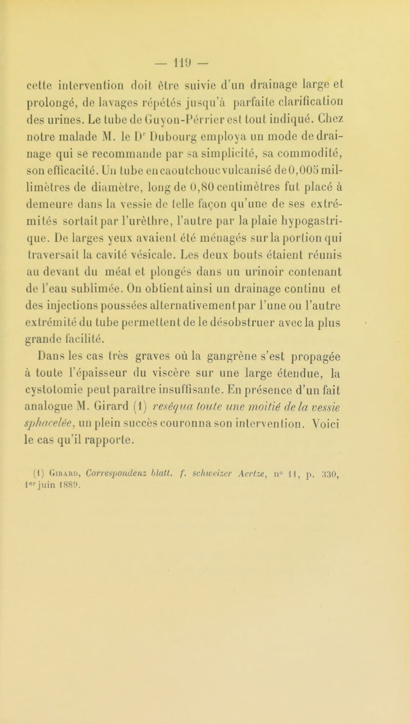 cette intervention doit être suivie d'un drainage large et prolongé, de lavages répétés jusqu'à parfaite clarification des urines. Le tube de Guyon-Pérrier est tout indiqué. Chez notre malade M. le Dr Dubourg employa un mode de drai- nage qui se recommande par sa simplicité, sa commodité, son efficacité. Un tube en caoutchouc vulcanisé deO,005 mil- limètres de diamètre, long de 0,80 centimètres fut placé à demeure dans la vessie de telle façon qu'une de ses extré- mités sortait par l'urèthre, l'autre par la plaie hypogastri- que. De larges yeux avaient été ménagés sur la portion qui traversait la cavité vésicule. Les deux bouts étaient réunis au devant du méat et plongés dans un urinoir contenant de l'eau sublimée. On obtient ainsi un drainage continu et des injections poussées alternativement par l'une ou l'autre extrémité du tube permettent de le désobstruer avec la plus grande facilité. Dans les cas très graves où la gangrène s'est propagée à toute l'épaisseur du viscère sur une large étendue, la cystotomie peut paraître insuffisante. En présence d'un fait analogue M. Girard (1) réséqua ton le une moitié delà vessie sphaceiée, un plein succès couronna son intervention. Voici le cas qu'il rapporte. (i) Girard, Correspondenz blatt. f. schweizev Acrtze, n il, p. ;{30, lorjuin 1880.