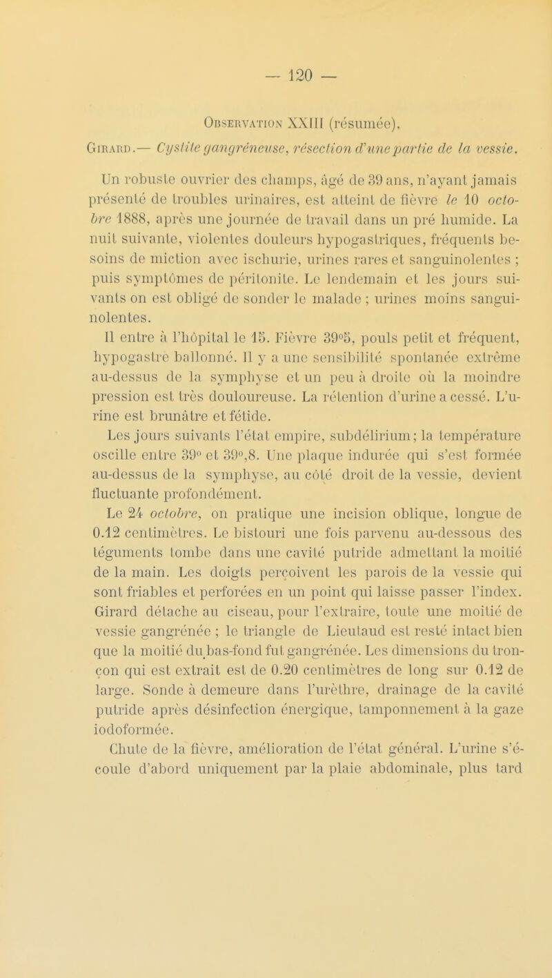 Observation XXIII (résumée). Girard.— Cystite gangréneuse, résection d'une partie de la vessie. Un robuste ouvrier des champs, âgé de 39 ans, n'ayant jamais présenté de troubles uiïnaires, est atteint de fièvre le 10 octo- bre 1888, après une journée de travail dans un pré humide. La nuit suivante, violentes douleurs hypogastiïques, fréquents be- soins de miction avec ischurie, urines rares et sanguinolentes ; puis symptômes de péritonite. Le lendemain et les jours sui- vants ou esl obligé de sonder le malade ; urines moins sangui- nolentes. Il entre à l'hôpital le 15. Fièvre 39°5, pouls petit et fréquent, hypogastre ballonné. Il y a une sensibilité spontanée extrême au-dessus de la symphyse et un peu à droite où la moindre pression est très douloureuse. La rétention d'urine a cessé. L'u- rine est brunâtre et fétide. Les jours suivants l'état empire, subdélirium; la température oscille entre 39° et 39°,8. Une plaque indurée qui s'est formée au-dessus de la symphyse, au côté droit de la vessie, devient fl uc tua n te prof o n déni en I. Le 24 octobre, on pratique une incision oblique, longue de 0.12 centimètres. Le bistouri une fois parvenu au-dessous des téguments tombe dans une cavité putride admettanl la moitié de la main. Les doigts perçoivent les parois de la vessie qui sont friables et perforées en un point qui laisse passer l'index. Girard détache au ciseau, pour l'extraire, toute une moitié de vessie gangrénée ; le triangle de Lieulaud est resté intact bien que la moitié du bas-fond fut gangrénée. Les dimensions du tron- çon qui esl extrait est de 0.20 centimètres de long sur 0.12 de large. Sonde à demeure dans l'urèthre, drainage de la cavité putride après désinfection énergique, tamponnement à la gaze iodoformée. Chute de la fièvre, amélioration de l'état général. L'urine s'é- coule d'abord uniquement par la plaie abdominale, plus tard